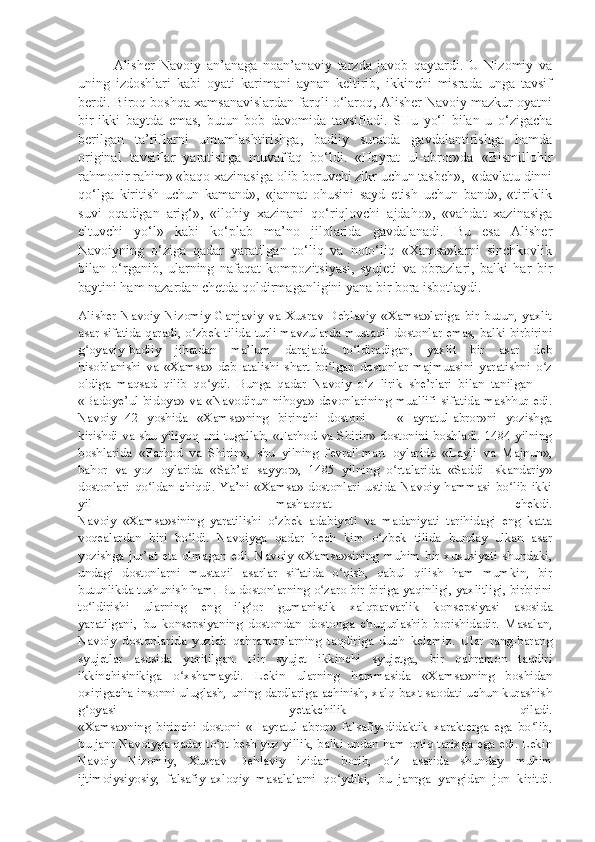 Alisher   Navoiy   an’anaga   noan’anaviy   tarzda   javob   qaytardi.   U   Nizomiy   va
uning   izdoshlari   kabi   oyati   karimani   aynan   keltirib,   ikkinchi   misrada   unga   tavsif
berdi. Biroq boshqa xamsanavislardan farqli o‘laroq, Alisher Navoiy mazkur oyatni
bir-ikki   baytda   emas,   butun   bob   davomida   tavsifladi.   SHu   yo‘l   bilan   u   o‘zigacha
berilgan   ta’riflarni   umumlashtirishga,   badiiy   suratda   gavdalantirishga   hamda
original   tavsiflar   yaratishga   muvaffaq   bo‘ldi.   «Hayrat   ul-abror»da   «Bismillohir
rahmonir rahim» «baqo xazinasiga olib boruvchi zikr uchun tasbeh»,  «davlatu dinni
qo‘lga   kiritish   uchun   kamand»,   «jannat   ohusini   sayd   etish   uchun   band»,   «tiriklik
suvi   oqadigan   arig‘»,   «ilohiy   xazinani   qo‘riqlovchi   ajdaho»,   «vahdat   xazinasiga
eltuvchi   yo‘l »   kabi   ko‘plab   ma’no   jilolarida   gavdalanadi.   Bu   esa   Alisher
Navoiyning   o‘ziga   qadar   yaratilgan   to‘liq   va   noto‘liq   «Xamsa»larni   sinchkovlik
bilan   o‘rganib,   ularning   nafaqat   kompozitsiyasi,   syujeti   va   obrazlari,   balki   har   bir
baytini ham nazardan chetda qoldirmaganligini yana bir bora isbotlaydi. 
Alisher   Navoiy   Nizomiy   Ganjaviy   va   Xusrav   Dehlaviy   «Xamsa»lariga   bir   butun,   yaxlit
asar sifatida qaradi, o zbek tilida turli mavzularda mustaqil dostonlar emas, balki birbiriniʻ
g oyaviy-badiiy   jihatdan   ma’lum   darajada   to ldiradigan,   yaxlit   bir   asar   deb	
ʻ ʻ
hisoblanishi   va   «Xamsa»   deb   atalishi   shart   bo lgan   dostonlar   majmuasini   yaratishni   o z	
ʻ ʻ
oldiga   maqsad   qilib   qo ydi.   Bunga   qadar   Navoiy   o z   lirik   she’rlari   bilan   tanilgan   —	
ʻ ʻ
«Badoye’ul-bidoya»  va  «Navodirun-nihoya» devonlarining  muallifi  sifatida mashhur edi.
Navoiy   42   yoshida   «Xamsa»ning   birinchi   dostoni   —   «Hayratul-abror»ni   yozishga
kirishdi va shu yiliyoq uni tugallab, «Farhod va Shirin»  dostonini  boshladi. 1484 yilning
boshlarida   «Farhod   va   Shirin»,   shu   yilning   fevral'-mart   oylarida   «Layli   va   Majnun»,
bahor   va   yoz   oylarida   «Sab’ai   sayyor»,   1485   yilning   o rtalarida   «Saddi   Iskandariy»	
ʻ
dostonlari   qo ldan   chiqdi.   Ya’ni   «Xamsa»   dostonlari   ustida   Navoiy   hammasi   bo lib   ikki	
ʻ ʻ
yil   mashaqqat   chekdi.
Navoiy   «Xamsa»sining   yaratilishi   o zbek   adabiyoti   va   madaniyati   tarihidagi   eng   katta	
ʻ
voqealardan   biri   bo ldi.   Navoiyga   qadar   hech   kim   o zbek   tilida   bunday   ulkan   asar	
ʻ ʻ
yozishga   jur’at   eta   olmagan   edi.   Navoiy   «Xamsa»sining   muhim   bir   xususiyati   shundaki,
undagi   dostonlarni   mustaqil   asarlar   sifatida   o qish,   qabul   qilish   ham   mumkin,   bir	
ʻ
butunlikda tushunish ham. Bu dostonlarning o zaro bir-biriga yaqinligi, yaxlitligi, birbirini	
ʻ
to ldirishi   ularning   eng   ilg or   gumanistik   xalqparvarlik   konsepsiyasi   asosida	
ʻ ʻ
yaratilgani,   bu   konsepsiyaning   dostondan   dostonga   chuqurlashib   borishidadir.   Masalan,
Navoiy   dostonlarida   yuzlab   qahramonlarning   taqdiriga   duch   kelamiz.   Ular   rang-barang
syujetlar   asosida   yoritilgan.   Bir   syujet   ikkinchi   syujetga,   bir   qahramon   taqdiri
ikkinchisinikiga   o xshamaydi.   Lekin   ularning   hammasida   «Xamsa»ning   boshidan	
ʻ
oxirigacha insonni uluglash, uning dardlariga achinish, xalq baxt-saodati uchun kurashish
g oyasi   yetakchilik   qiladi.	
ʻ
«Xamsa»ning   birinchi   dostoni   «Hayratul-abror»   falsafiy-didaktik   xarakterga   ega   bo lib,	
ʻ
bu janr Navoiyga qadar to rt-besh yuz yillik, balki undan ham ortiq tarixga ega edi. Lekin	
ʻ
Navoiy   Nizomiy,   Xusrav   Dehlaviy   izidan   borib,   o z   asarida   shunday   muhim	
ʻ
ijtimoiysiyosiy,   falsafiy-axloqiy   masalalarni   qo ydiki,   bu   janrga   yangidan   jon   kiritdi.	
ʻ 