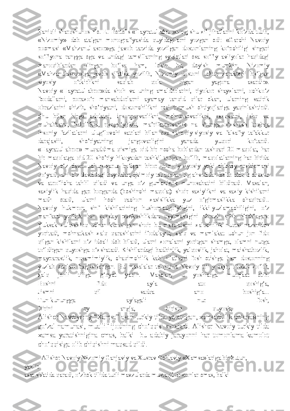 Taniqli  sharqshunos  Ye.  E.  Bertel's  «Hayratul-a6ror»ning  shu  xil  jihatlarini  ko zda  tutib,ʻ
«Nizomiy»   deb   atalgan   monografiyasida   quyidagilarni   yozgan   edi:   «Garchi   Navoiy
poemasi   «Mahzanul-asror»ga   javob   tarzida   yozilgan   dostonlarning   ko pchiligi   singari	
ʻ
so fiyona   rangga   ega   va   undagi   tamsillarning   syujetlari   esa   so fiy   avliyolar   haqidagi	
ʻ ʻ
manoqiblardan   olingan   bo lsa   ham,   lekin   bu,   deyish   mumkin,   Nizomiy	
ʻ
«Mahzanulasror»iga   javob   sifatida   yozilib,   Nizomiy   dostoni   uchun   xarakterli   bo lgan	
ʻ
siyosiy   o tkirlikni   saqlab   qola   olgan   yagona   asardir».	
ʻ
Navoiy   «Hayratul-abror»da   shoh   va   uning   amaldorlarini,   riyokor   shayxlarni,   ochko z	
ʻ
feodallarni,   poraxo r   mansabdorlarni   ayamay   tanqid   qilar   ekan,   ularning   satirik	
ʻ
obrazlarini   chizib,   she’riyatni,   dostonchilikni   real   turmush   ehtiyojlariga   yaqinlashtirdi.
Shu   bilan   birga   adolatni,   insonparvarlikni,   mehnatsevarlikni,   saxovatni,   ishq   va
muhabbatni,   halollikni,   rostgo ylikni,   ma’rifatparvarlik   na   shunga   o xshash   boshqa	
ʻ ʻ
insoniy   fazilatlarni   ulug lovchi   satrlari   bilan   esa   ijtimoiy-siyosiy   va   falsafiy   tafakkur	
ʻ
darajasiii,   she’riyatning   jangovarligini   yanada   yuqori   ko tardi.	
ʻ
«Hayratul-abror»   muqaddima   qismiga   oid   bir   necha   boblardan   tashqari   20   maqolat,   har
bir   maqolatga   oid   20   she’riy   hikoyadan   tashkil   topgan   bo lib,   maqolatlarning   har   birida	
ʻ
Navoiy   o z   davri   uchun   zarur   bo lgan   biror   ijtimoiy-siyosiy   yoki   ahloqiy   problemani	
ʻ ʻ
qo yadi, uni o z davridagi hayotdan, ijtimoiy tabaqalarning ahvolidan kelib chiqib chuqur	
ʻ ʻ
va   atroflicha   tahlil   qiladi   va   unga   o z   gumanistik   munosabatini   bildiradi.   Masalan,	
ʻ
saxiylik   haqida   gap   borganda   (beshinchi   maqolat)   shoir   saxiylikni   va   saxiy   kishilarni
madh   etadi,   ularni   hech   qachon   xasislikka   yuz   o girmaslikka   chaqiradi..	
ʻ
Navoiy   hukmron   sinf   kishilarining   hushomadgo yligini,   ikki-yuzlamachiligini,   o z	
ʻ ʻ
manfaati   yo lida   har   qanday   pastkashlikdan   qaytmasligini   obrazli   qilib   ifodalagan:	
ʻ
Yuksak   xulq-axloq   uchun   kurashgan   shoir   bu   masalalarni   xalqchillik   nuqtai   nazaridan
yoritadi,   mehnatkash   xalq   qarashlarini   ifodalaydi,   xalq   va   mamlakat   uchun   jon   fido
qilgan   kishilarni   o z   ideali   deb   biladi,   ularni   xonalarni   yoritgan   shamga,   olamni   nurga	
ʻ
to ldirgan   quyoshga  o xshatadi.   Kishilardagi   badbinlik,   yalqovlik,   jaholat,  maishatbozlik,	
ʻ ʻ
mayparastlik,   nosamimiylik,   chaqimchilik   kabi   illatlarni   fosh   etishga   ham   dostonning
yuzlab   satrlari   bag ishlangan.   Bu   masalalar   talqinida   Navoiy   tili   yorqin,   ifodali   bo lib,	
ʻ ʻ
xalq   jonli   tiliga   g oyat   yaqin.   Masalan,   u   yoshlarga   murojaat   etib:	
ʻ
Boshni   fido   ayla   ato   qoshig a,	
ʻ
Jismni   qil   sadqa   ano   boshig a...
ʻ
Tun-kunungga   aylagali   nur   fosh,
Birini   oy   angla,   birisin   quyosh,   —
Alisher Navoiyning “Xamsa” asari-turkiy tilda yaratilgan, xamsachilik an`anasining
go‘zal   namunasi,   muallif   ijodining   cho‘qqisi   sanaladi.   Alisher   Navoiy   turkiy   tilda
xamsa   yaratishnigina   emas,   balki     bu   adabiy   jarayonni   har   tomonlama   kamolot
cho‘qqisiga olib chiqishni maqsad qildi. 
Alisher Navoiy Nizomiy Ganjaviy va Xusrav Dehlaviy «Xamsa»lariga bir butun,
yaxlit
asar sifatida qaradi, o zbek tilida turli mavzularda mustaqil dostonlar emas, balki 	
ʻ 