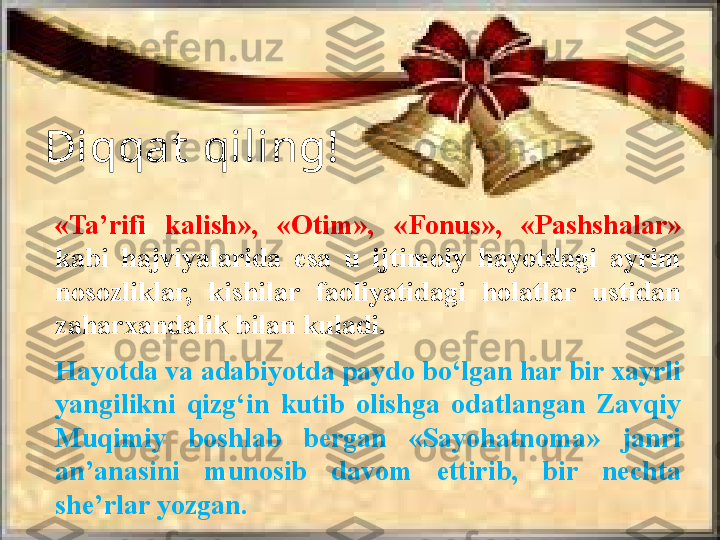 «Ta’rifi  kalish»,  «Otim»,  «Fonus»,  «Pashshalar» 
kabi  hajviyalarida  esa  u  ijtimoiy  hayotdagi  ayrim 
nosozliklar,  kishilar  faoliyatidagi  holatlar  ustidan 
zaharxandalik bilan kuladi.
Hayotda va adabiyotda paydo bo‘lgan har bir xayrli 
yangilikni  qizg‘in  kutib  olishga  odatlangan  Zavqiy 
Muqimiy  boshlab  bergan  «Sayohatnoma»  janri 
an’anasini  munosib  davom  ettirib,  bir  nechta 
she’rlar yozgan. Diqqat  qiling! 