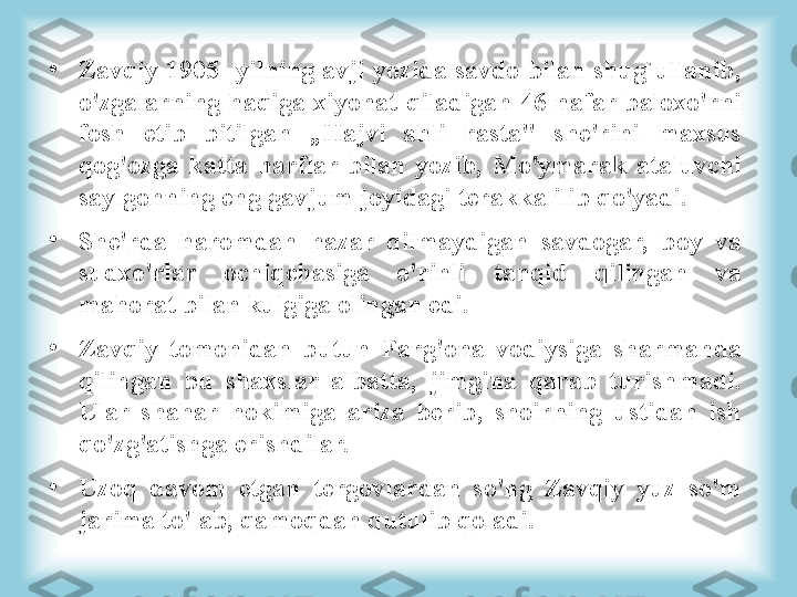 •
Zavqiy 1905- yilning avji yozida savdo bilan shug`ullanib, 
o'zgalarning  haqiga  xiyonat  qiladigan  46  nafar  baloxo'rni 
fosh  etib  bitilgan  „Hajvi  ahli  rasta"  she'rini  maxsus 
qog'ozga  katta  harflar  bilan  yozib,  Mo'ymarak  ataluvchi 
saylgohning eng gavjum joyidagi terakka ilib qo'yadi. 
•
She'rda  haromdan  hazar  qilmaydigan  savdogar,  boy  va 
sudxo'rlar  ochiqchasiga  o'rinli  tanqid  qilingan  va 
mahorat bilan kulgiga olingan edi. 
•
Zavqiy  tomonidan  butun  Farg'ona  vodiysiga  sharmanda 
qilingan  bu  shaxslar  albatta,  jimgina  qarab  turishmadi. 
Ular  shahar  hokimiga  ariza  berib,  shoirning  ustidan  ish 
qo'zg'atishga erishdilar. 
•
Uzoq  davom  etgan  tergovlardan  so'ng  Zavqiy  yuz  so'm 
jarima to'lab, qamoqdan qutulib qoladi. 