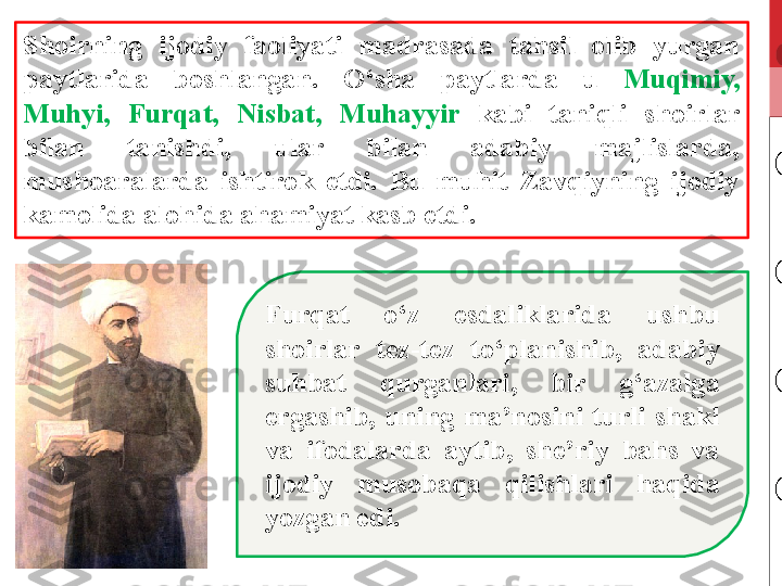 Shoirning  ijodiy  faoliyati  madrasada  tahsil  olib  yurgan 
paytlarida  boshlangan.  O‘sha  paytlarda  u  Muqimiy, 
Muhyi,  Furqat,  Nisbat,  Muhayyir  kabi  taniqli  shoirlar 
bilan  tanishdi,  ular  bilan  adabiy  majlislarda, 
mushoaralarda  ishtirok  etdi.  Bu  muhit  Zavqiyning  ijodiy 
kamolida alohida ahamiyat kasb etdi. 
Furqat  o‘z  esdaliklarida  ushbu 
shoirlar  tez-tez  to‘planishib,  adabiy 
suhbat  qurganlari,  bir  g‘azalga 
ergashib,  uning  ma’nosini  turli  shakl 
va  ifodalarda  aytib,  she’riy  bahs  va 
ijodiy  musobaqa  qilishlari  haqida 
yozgan edi. 