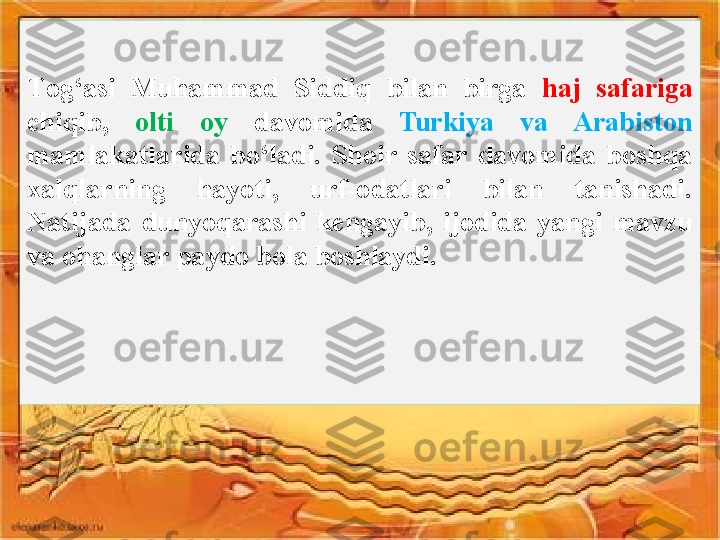 T og‘asi  Muhammad  Siddiq  bilan  birga  haj  safariga 
chiqib,  olti  oy  davomida  Turkiya  va  Arabiston 
mamlakatlarida  bo‘ladi.  Shoir  safar  davomida  boshqa 
xalqlarning  hayoti,  urf-odatlari  bilan  tanishadi. 
Natijada  dunyoqarashi  kengayib,  ijodida  yangi  mavzu 
va ohanglar paydo bola boshlaydi.  