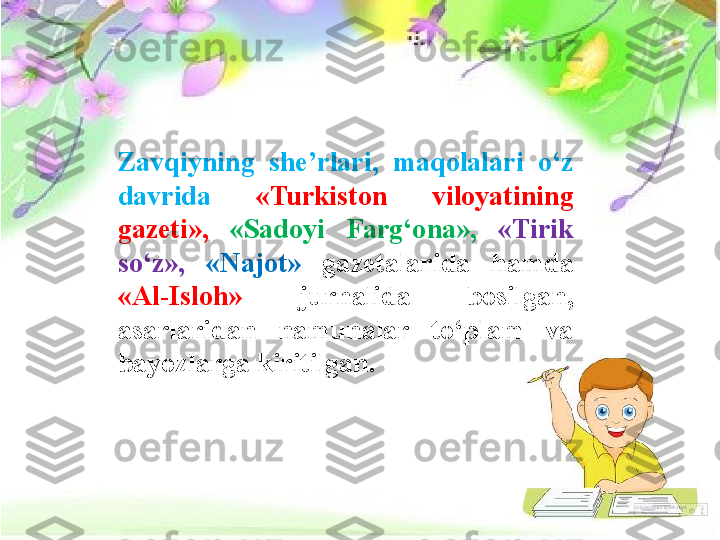 Zavqiyning  she’rlari,  maqolalari  o‘z 
davrida  «Turkiston  viloyatining 
gazeti»,   «Sadoyi  Farg‘ona»,  «Tirik 
so‘z»,  «Najot»  gazetalarida  hamda 
«Al-Isloh»  jurnalida  bosilgan, 
asarlaridan  namunalar  to‘plam  va 
bayozlarga kiritilgan. 