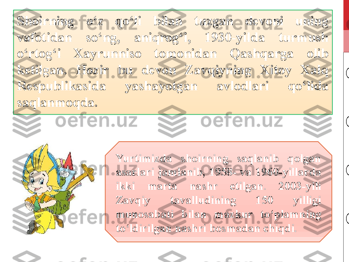 S hoirning  o‘z  qo‘li  bilan  tuzgan  devoni  uning 
vafotidan  so‘ng,  aniqrog‘i,  1930-yilda  turmush 
o‘rtog‘i  Xayrunniso  tomonidan  Qashqarga  olib 
ketilgan.  Hozir  bu  devon  Zavqiyning  Xitoy  Xalq 
Respublikasida  yashayotgan  avlodlari  qo‘lida 
saqlanmoqda. 
Yurtimizda  shoirning  saqlanib  qolgan 
asarlari  jamlanib,  1958-  va  1960-yillarda 
ikki  marta  nashr  etilgan.  2003-yili 
Zavqiy  tavalludining  150  yilligi 
munosabati  bilan  mazkur  to‘plamning 
to‘ldirilgan nashri bosmadan chiqdi.  