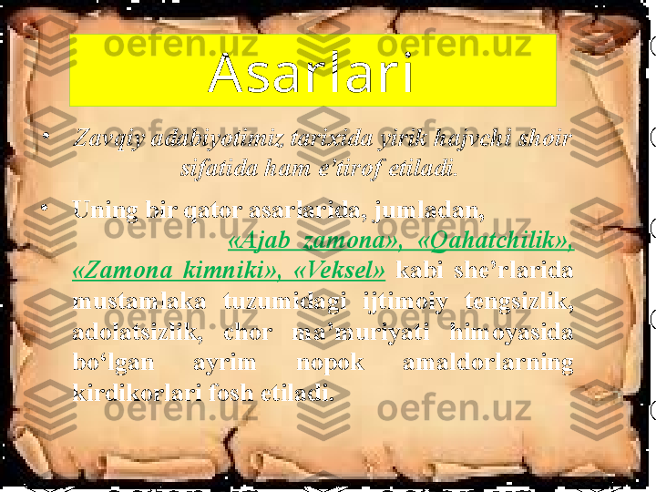 Asarlari
•
Zavqiy adabiyotimiz tarixida yirik hajvchi shoir 
sifatida ham e’tirof etiladi. 
•
Uning bir qator asarlarida, jumladan,                
                        «Ajab  zamona»,  «Qahatchilik», 
«Zamona  kimniki»,  «Veksel»   kabi  she’rlarida 
mustamlaka  tuzumidagi  ijtimoiy  tengsizlik, 
adolatsizlik,  chor  ma’muriyati  himoyasida 
bo‘lgan  ayrim  nopok  amaldorlarning 
kirdikorlari fosh etiladi. 