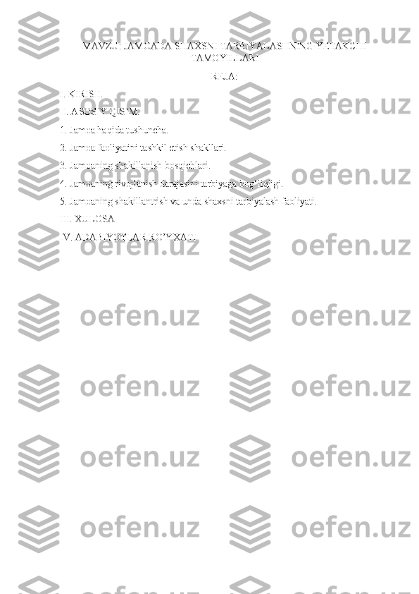 MAVZU: JAMOADA SHAXSNI TARBIYALASHNING YETAKCHI
TAMOYILLARI
REJA:
I. KIRISH.
II. ASOSIY QISIM.
1. Jamoa haqida tushuncha.
2. Jamoa faoliyatini tashkil etish shakllari.
3. Jamoaning shakillanish bosqichlari.
4. Jamoaning rivojlanish darajasini tarbiyaga bog‘liqligi.
5. Jamoaning shakillantrish va unda shaxsni tarbiyalash faoliyati.
III. XULOSA
IV. ADABIYOTLAR RO’YXATI 
