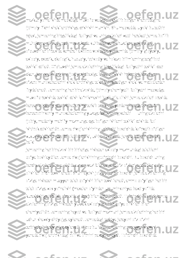 mazkur yo‘nalishda maqsadga muvofiq va izchil ish olib borgan sharoitdagina 
ijtimoiy fikrni shakllantirishga erishishi mumkin. Shu maqsadda u yoki bu tadbir 
rejasi, jamoaning birgalikdagi faoliyati va uning a'zolari xatti-harakati jamoa bo‘lib
muhokama qilinadi, turli mavzularda suhbatlar va ma'ruzalar uyushtiriladi, 
o‘quvchilar o‘rtasida samarali axborot vositalari yordamida ijtimoiy-g‘oyaviy, 
axloqiy, estetik, ekologik, huquqiy, iqtisodiy va hokazo bilimlarning targ‘iboti 
tashkil etiladi. O‘qituvchi jamoa a'zolarining birgalikdagi faoliyatini tashkil etar 
ekan, jamoa a'zolarining ijodiy tajribasiga hissa qo‘shish imkonini beradigan 
o‘zaro munosabatlarini shakllantirishga ta'sir ko‘rsatadigan shakl va metodlardan 
foydalanadi. Jamoaning har bir a'zosida, ijtimoiy ahamiyatli faoliyatni maqsadga 
muvofiq ravishda tashkil etish ko‘nikmasini hosil qila olishi jamoa a'zolari orasida 
barqaror insoniy munosabatlarning tarkib topishiga yordam beradi. Jamoada 
barqaror insoniy munosabatlarning yuzaga kelishining sababi — uning a'zolarini 
ijobiy, madaniy-ma'rifiy mazmunga ega bo‘lgan ishlarni tashkil etishda faol 
ishtirok etishlaridir. Jamoa rivojlanishining uchinchi bosqichda ko‘rsatib o‘tilgan 
xususiyatlar shundan dalolat beradiki, ushbu bosqichda jamoa faoligina emas, 
balki 
jamoaning har bir a'zosi bir-birlariga nisbatan axloqiy mazmundagi talablarni 
qo‘ya boshlaydilar. Jamoa rivojlanishining to‘rtinchi bosqichi. Bu bosqich uning 
barcha a'zolari jamoa oldida turgan vazifalar asosida o‘z-o‘zlariga talablar qo‘ya 
olishlari bilan tavsiflanadi. Shuni aytish joizki, har bir bosqich jamoa a'zolarining 
o‘ziga nisbatan muayyan talab qo‘yishi bilan tavsiflanadi, ammo qo‘yilgan har bir 
talab o‘ziga xos yo‘nalishi (masalan o‘yindan umuminsoniyat baxti yo‘lida 
kurashishiga intilish o‘rtasidagi farq) bilan ajralib turadi. To‘rtinchi bosqich jamoa 
a'zolarining o‘ziga nisbatan yuksak axloqiy talablar qo‘ya olishlari bilan 
ahamiyatlidir. Jamoaning hayoti va faoliyati mazmuni jamoa a'zolarining har biri 
uchun shaxsiy ehtiyojga aylanadi. Jamoadagi tarbiya jarayoni o‘z-o‘zini 
tarbiyalash jarayoniga aylanadi. Biroq bu holat jamoaning muayyan shaxsni 
yanada rivojlantirishdagi roli va o‘rnini pasaytirmaydi. To‘rtinchi bosqichda  