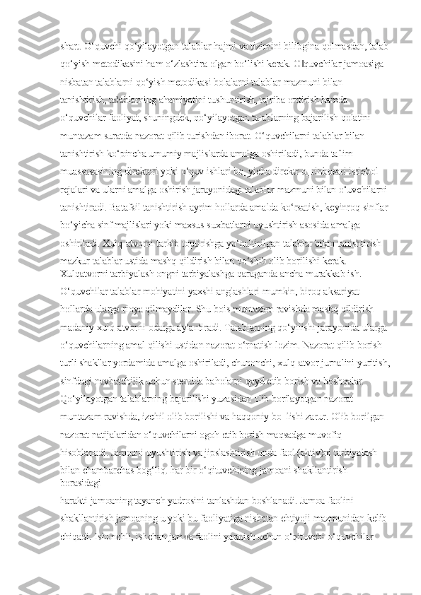 shart. O‘quvchi qo‘yilayotgan talablar hajmi va tizimini bilibgina qolmasdan, talab
qo‘yish metodikasini ham o‘zlashtira olgan bo‘lishi kerak. O quvchilar jamoasiga ‖
nisbatan talablarni qo‘yish metodikasi bolalarni talablar mazmuni bilan 
tanishtirish, talablarning ahamiyatini tushuntirish, tajriba orttirish hamda 
o‘quvchilar faoliyat, shuningdek, qo‘yilayotgan talablarning bajarilish qolatini 
muntazam suratda nazorat qilib turishdan iborat. O‘quvchilarni talablar bilan 
tanishtirish ko‘pincha umumiy majlislarda amalga oshiriladi, bunda ta'lim 
muassasasining direktori yoki o‘quv ishlari bo‗yicha direktr o‗rinbosari istiqbol 
rejalari va ularni amalga oshirish jarayonidagi talablar mazmuni bilan o‘uvchilarni 
tanishtiradi. Batafsil tanishtirish ayrim hollarda amalda ko‘rsatish, keyinroq sinflar 
bo‘yicha sinf majlislari yoki maxsus suxbatlarni uyushtirish asosida amalga 
oshiriladi. Xulq-atvorni tarkib toptirishga yo‘naltirilgan talablar bilan tanishtirish 
mazkur talablar ustida mashq qildirish bilan qo‘shib olib borilishi kerak. 
Xulqatvorni tarbiyalash ongni tarbiyalashga qaraganda ancha murakkab ish.
O‘quvchilar talablar mohiyatini yaxshi anglashlari mumkin, biroq aksariyat 
hollarda ularga rioya qilmaydilar. Shu bois muntazam ravishda mashq qildirish 
madaniy xulq-atvorni odatga aylantiradi. Talablarning qo‘yilishi jarayonida ularga 
o‘quvchilarning amal qilishi ustidan nazorat o‘rnatish lozim. Nazorat qilib borish 
turli shakllar yordamida amalga oshiriladi, chunonchi, xulq-atvor jurnalini yuritish,
sinfdagi navbatchilik uchun stendda baholarni qayd etib borish va boshqalar. 
Qo‘yilayotgan talablarning bajarilishi yuzasidan olib borilayotgan nazorat 
muntazam ravishda, izchil olib borilishi va haqqoniy bo‗lishi zarur. Olib borilgan 
nazorat natijalaridan o‘quvchilarni ogoh etib borish maqsadga muvofiq 
hisoblanadi. Jamoani uyushtirish va jipslashtirish unda faol (aktiv)ni tarbiyalash 
bilan chambarchas bog‘liq. har bir o‘qituvchining jamoani shakllantirish 
borasidagi 
harakti jamoaning tayanch yadrosini tanlashdan boshlanadi. Jamoa faolini 
shakllantirish jamoaning u yoki bu faoliyatiga nisbatan ehtiyoji mazmunidan kelib 
chiqadi. Ishonchli, ishchan jamoa faolini yaratish uchun o‘qituvchi o‘quvchilar  