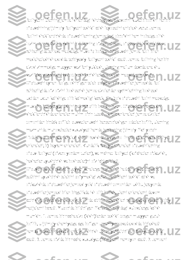 faoliyatini ularning jamoa ishlaridagi ishtiroki, xulq-atvorini kuzatib borishi har bir
o‘quvchining ijtimoiy faoliyatni tashkil etish layoqatini aniqlash zarur. Jamoa 
faolini shakllantirishda o‘quvchilarning jamoadagi obro‘sini ham inobatga olish 
lozim. Jamoa faoli tarkibini bolalarning o‘zlari, albatta, o‘qituvchi ishtirokida va 
rahbarligida tanlasa maqsadga muvofiq bo‘ladi. O‘qituvchi jamoa faoli bilan 
maslahatlashish asosida tarbiyaviy faoliyatni tashkil etadi. Jamoa faolining har bir 
a'zosi zimmasiga muayyan vazifani yuklash, ularning ma'lum davrda ana shu 
vazifalar yuzasidan hisobot berib borishlariga erishish maqsadga muvofiq. 
O‘qituvchi aynan faolga oshirilgan talab qo‘yadi. O‘quvchilar jamoasida faol
rahbarligida o‘z-o‘zini boshqarish jamoa a'zolaridan ayrimlarining boshqasi 
ustidan ustun kelishiga olib kelmasligi kerak. Shu bois o‘qituvchi faolni maqsadga 
muvofiq faoliyat yuritishini nazorat qilib borishi lozim. O‘quvchilar jamoasini 
shakllantirishda an'analar muhim o‘rin tutadi. Jamoa an'analari jamoa a'zolari 
tomonidan birdek qo‘llab-quvvatlanuvchi barqarorlashgan odatlar bo‘lib, ularning 
mazmunida munosabatlar xususiyati hamda jamoaning ijtimoiy fikri yorqin 
ifodalanadi. Jamoa an'analari shartli ravishda ikkiga bo‗linadi: a) kundalik faoliyat
an'analari; b) bayram an'analari. Kundalik faoliyat an'analari o‘quvchilarning 
o‘quv faoliyati (o‘zaro yordam turlari), va mehnat faoliyati (ko‘chatlar o‘tkazish, 
hasharlar uyushtirish va boshqalar)ni o‘z ichiga oladi. 
O‘quvchilar jamoasiga muayyan sanalarga bag‘ishlab haddan ziyod ortiqcha 
tadbirni uyushtirish talabini qo‘ymasligi zarur. Tadbirlarni tashkil etish va 
o‘tkazishda o‘qituvchilar jamoasi yoki o‘qituvchi tomonidan ushbu jarayonda 
o‘quvchilar jamoasi bilan birgalikda ish olib borish, ularni an'analarni davom 
ettirishga o‘rgatish masalasiga alohida e'tibor qaratishlari pedagogik jihatdan ijobiy
natijalarni beradi. Yuqorida bildirilgan fikrlardan quyidagi xulosalarga kelish 
mumkin. 1. Jamoa bir necha a'zo (kishi)lardan tashkil topgan muayyan guruh 
bo‘lib, u ijtimoiy ahamiyatga ega bo‘lgan umumiy maqsad asosida birlashadi 
hamda mazkur maqsadni amalga oshirish uchun yo‘naltirilgan faoliyatni tashkil 
etadi. 2. Jamoa o‘zida bir necha xususiyat (belgi)larni namoyon etadi. 3. Jamoani  