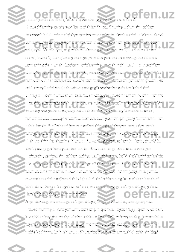 bolalar jamoasini emas, balki o`quvchilar jamoasini shakllantiradi. 
O`quvchilarning asosiy vazifasi o`qishdan iborat. Shuning uchun sinf rahbari 
dastavval: bolalarning o`qishga qanday munosabatda ekanliklarini, o`zlarini darsda
qanday tutishlarini, uy vazifalarini sidqidildan bajarishlari yoki bajarmasliklarini 
aniqlaydi. Va nihoyat, eng muhimi ularning o`qishdagi mo`ljallari nimalardan 
iborat, bu mo`ljallar ijtimoiy mohiyatga molik yoki molik emasligi hisoblanadi. 
Jamoaning rivojlanish darajasini aniqlashning eng ishonchli usuli – o`quvchilarni 
ular bilan darsda, darsdan tashqarida, maktabda, maktabdan tashqarida o`zaro faol 
hamkorlik qilish darajasida kuzatishdan iboratdir. O`qituvchi jamoaning kuchli va 
zaif tamoyillarini aniqlash uchun pedagogik vaziyatlar vujudga keltirishni 
qo`llaydi. Lekin bunda shuni esda tutish kerakki, o`quvchi kamchiliklarini hamma 
o`rtasida yorqin namoyish uni ma`naviy halok etishi, qalbini jarohatlashi mumkin.
Shunday vaziyatlarni vujudga keltirish kerakki, ular salbiy tomonlarni emas, 
har bir bolada odatdagi sharoitda boshqalardan yashiringan ijobiy tomonlarini ham 
ochib bersin. Sinf rahbari jamoa rivojlanishining aniqlangan darajasiga qarab 
tarbiya usullarini tanlaydi. Bunda o`quvchilarning yosh xususiyatlarini hisobga 
olish qo`shimcha shart hisoblanadi. Bu xaqda gapirmasa ham bo`lardi, chunki bu 
shart pedagogik tamoyillardan biridir. Shu bilan birga ishni endi boshlagan 
o`qituvchi, ayniqsa sinf rahbari tarbiya usullarini emas, balki shakllarini tanlashda 
o`z tarbiyalanuvchilari yoshini hisobga olishi muhimdir. Bunda bir hil usullar 
talablar, topshiriqlar va hokazolar turlicha izohlanadi. Ta`lim jarayonida jamoa 
munosabatlarini rivojlantirish istiqbollari sinf rahbarining katta e`tibor berishini 
talab etadi. Jamoa faoliyatida ko`proq muomala qilishga bo`lgan ehtiyoj yotadi. 
Darslarda bu ehtiyoj kam qondiriladi.
Agar darsdagi muomalaga bo`lgan ehtiyoj to`g`ri tushunilsa, uning negizida 
o`quvchilarning o`zaro yordami, darslarga birgalikda foydali tayyorgarlik ko`rish, 
kiziqishlar buyicha mashg`ulotlar tashkil etiladi. Ta`lim jarayonidagi jamoatchilik 
tuyg`usi ana shu, ya`ni birgalikdagi mehnat bolalarda katta qoniqish hosil qilish 
ijobiy kechinmadan boshlanadi. Shu tariqa o`zaro yordam tashkil etish sinfdagi  