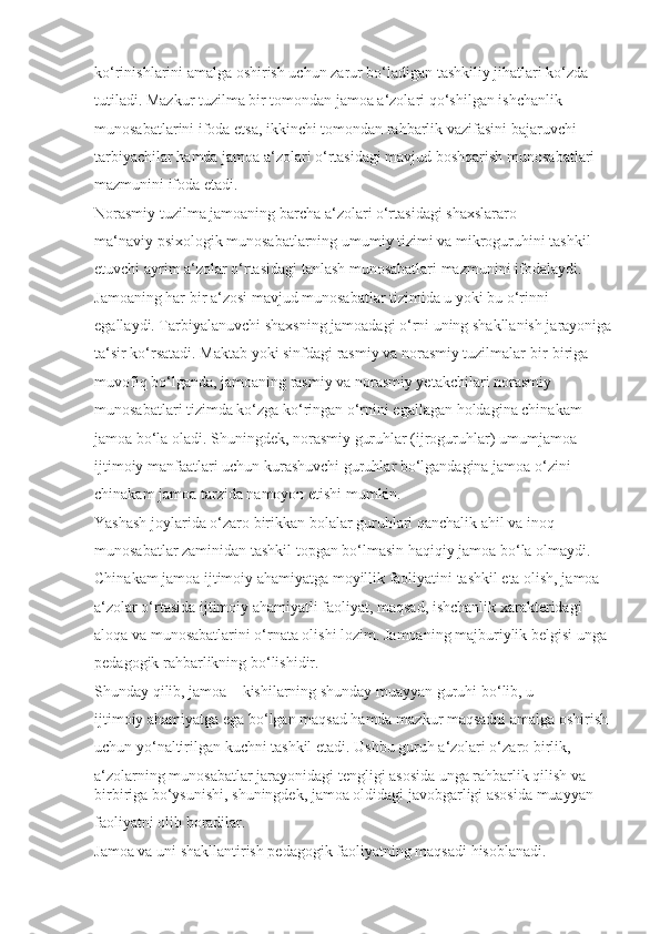 ko‘rinishlarini amalga oshirish uchun zarur bo‘ladigan tashkiliy jihatlari ko‘zda 
tutiladi. Mazkur tuzilma bir tomondan jamoa a‘zolari qo‘shilgan ishchanlik 
munosabatlarini ifoda etsa, ikkinchi tomondan rahbarlik vazifasini bajaruvchi 
tarbiyachilar hamda jamoa a‘zolari o‘rtasidagi mavjud boshqarish munosabatlari 
mazmunini ifoda etadi.
Norasmiy tuzilma jamoaning barcha a‘zolari o‘rtasidagi shaxslararo 
ma‘naviy psixologik munosabatlarning umumiy tizimi va mikroguruhini tashkil 
etuvchi ayrim a‘zolar o‘rtasidagi tanlash munosabatlari mazmunini ifodalaydi. 
Jamoaning har bir a‘zosi mavjud munosabatlar tizimida u yoki bu o‘rinni 
egallaydi. Tarbiyalanuvchi shaxsning jamoadagi o‘rni uning shakllanish jarayoniga
ta‘sir ko‘rsatadi. Maktab yoki sinfdagi rasmiy va norasmiy tuzilmalar bir-biriga 
muvofiq bo‘lganda, jamoaning rasmiy va norasmiy yetakchilari norasmiy 
munosabatlari tizimda ko‘zga ko‘ringan o‘rnini egallagan holdagina chinakam 
jamoa bo‘la oladi. Shuningdek, norasmiy guruhlar (ijroguruhlar) umumjamoa 
ijtimoiy manfaatlari uchun kurashuvchi guruhlar bo‘lgandagina jamoa o‘zini 
chinakam jamoa tarzida namoyon etishi mumkin.
Yashash joylarida o‘zaro birikkan bolalar guruhlari qanchalik ahil va inoq 
munosabatlar zaminidan tashkil topgan bo‘lmasin haqiqiy jamoa bo‘la olmaydi. 
Chinakam jamoa ijtimoiy ahamiyatga moyillik faoliyatini tashkil eta olish, jamoa 
a‘zolar o‘rtasida ijtimoiy ahamiyatli faoliyat, maqsad, ishchanlik xarakteridagi 
aloqa va munosabatlarini o‘rnata olishi lozim. Jamoaning majburiylik belgisi unga 
pedagogik rahbarlikning bo‘lishidir.
Shunday qilib, jamoa – kishilarning shunday muayyan guruhi bo‘lib, u 
ijtimoiy ahamiyatga ega bo‘lgan maqsad hamda mazkur maqsadni amalga oshirish 
uchun yo‘naltirilgan kuchni tashkil etadi. Ushbu guruh a‘zolari o‘zaro birlik, 
a‘zolarning munosabatlar jarayonidagi tengligi asosida unga rahbarlik qilish va 
birbiriga bo‘ysunishi, shuningdek, jamoa oldidagi javobgarligi asosida muayyan 
faoliyatni olib boradilar.
Jamoa va uni shakllantirish pedagogik faoliyatning maqsadi hisoblanadi.  