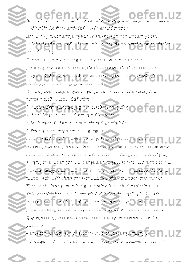 Ayni ko‘rsatish, uni ko‘rsatish vositasi bo‘lib, uning yordamida jamoaning barcha 
yoki har bir a‘zosining tarbiyalash yaxshi samaralar beradi.
Jamoaning yetakchi tarbiyaviy vazifasi shaxsni har tomonlama tarbiyalash, 
unda ijobiy sifatlarni hosil qilish, mustahkam hayotiy pozisiyani qaror taptirishdan 
iboratdir. ( 18 )
O‘quvchilar jamoasi pedagogik – tarbiyachilar va bolalardan iborat 
jamoaning murakkab birlashmasi, o‘z-o‘zini nazorat, o‘z-o‘zini boshqarish 
jarayonini tashkil etuvchi mustaqil tizim, shuningdek, o‘zining psixologik 
muhitiga, an‘analariga ega guruh hisoblanadi.
Demak, yuksak darajada uyushtirilgan jamoa o‘zida bir necha xususiyatlarni 
namoyon etadi. Ular quyidagilardir:
1. Ijtimoiy ahamiyatga ega yagona maqsadning mavjudligi.
2. Birgalikdagi umumiy faoliyatning tashkil etilishi.
3. Majburiy mas‘uliyatli munosabatning yo‘lga qo‘yilishi.
4. Saylangan umumiy rahbar organga egalik.
Jamoani shakllantirish muayyan qonuniyatlarga bo‘ysunadigan uzoq 
muddatli, murakkab jarayondir. Jamoaning vujudga kelishi uchun 4 bosqich zarur. 
Jamoaning shakllanish bosqichlari dastlab pedagog butun guruhga talab qo‘yadi, 
so‘ngra jamoa faollari jamoa a‘zolariga talab qo‘yadi, so‘ngra butun jamoa alohida
shaxsdan muayyan tartibda olib borishni talab qiladi va nihoyat, shaxs o‘z-o‘ziga 
talab qo‘yadi. Ushbu jarayonni sxema tarzda quyidagicha bayon etish mumkin. 
Yosh avlodni hayotga va mehnatga tarbiyalashda, ularda oliy axloqiy sifatlarni 
shakllantirishda jamoa ruhida tarbiyalash alohida o‘rinni egallaydi. O‘quvchi 
maktab davrida jamoa bo‘lib o‘qiydi, hamjihatlikda ishlaydi, demak, 
jamoatchilikning dastlabki tamoyillari bilan tanishadi va ularni o‘rganib boradi. 
Quyida, asosan, jamoatchilik tushunchasiga doir ayrim masalalar ustida fikr 
yuritamiz.
«Jamoatchilik» so‘zi lotin tilidan olingan bo‘lib, jamoaviy, umumiylik, 
birlik degan ma‘noni bildiradi. Jamoatchilik tushunchasi dastavval jamoa bo‘lib  