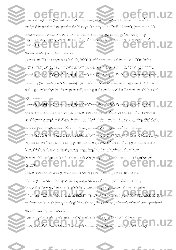 Har qanday hissiyot tushunchasining natijasidir. Tushunish bilan bilib olish 
natijasida yoqimli va yoqimsiz hissiyotlar paydo bo‘ladi. Demak, jamoatchilik 
mazmunini tushunish va bilish orqali kishilarda yoqimli, go‘zal va ijobiy 
tuyg‘uhissiyotlar yuzaga keladi. Bu, o‘z navbatida, kishilarga jamoani to‘g‘ri 
tushunish 
va baholashga imkon beradi.
Jamoatchilik insonga xos bo‘lib, ichki kechinma natijasida go‘zallikka baho 
berish natijasi bo‘lsa, individualizm yakka kishiga xos bo‘lib, ichki kechinma 
asosida go‘zallikka baho berish demakdir. Shunday qilib, bu ikki qarama-qarshi 
ideologiyani boshqa kishilardagi jamoatchilikni baholab qolmay, balki kishilar 
xulqiga imkoniyatlar ham yaratadi, uning xulqiga individualizmga qarshi hissini 
uyg‘otadi. 
Demak, kishilarda jamoatchilikni shakllantirish dialektik jarayon bo‘lib, shu 
shakllantirish bilan bir vaqtda individualizmga qarshi kurashiladi. Bu kurashda 
yoshlarning ongi, psixikasi individuallikni e‘tirof etadi. Bu psixikaning dialektik 
taraqqiyoti hisoblanadi. Kishi o‘zida jamoa hissi paydo bo‘lishi bilan 
individualizmni inkor etadi. Individualizm inkor etish jarayoni psixik va amaliy 
tajribada ma‘lum darajada qiyinchilikni vujudga keltiradi. Bu qiyinchilik bilan 
kurashish, so‘zsiz irodaviy jarayonga bog‘liqdir. Shuning uchun ham 
jamoatchilikni shakllantirishda irodaviy jarayon birinchi darajali ahamiyatga 
egadir.
Individualizm xususiy mulkchilik va raqobat negizi, jamoatchilik esa 
ijtimoiy mulkchilik negizida vujudga keladi. Ammo jamoatchilikning 
individualizm ustidan to‘la g‘alabasi uchun siyosiy tuzum o‘zgarishi shart. 
Shunday qilib, jamoatchilik kishilarning umumiy maqsad yo‘lida birgalikda qilgan
mehnat va kurash jarayonidagi birlashuvi, jipslashuvi, o‘rtoqlarcha o‘zaro yordami 
va birodarligi demakdir.
Lekin ayrim kishilarda eski individualistik axloq ko‘rinishlari hamon 
mavjud bo‘lib kelmoqda. Bunday kishilar umumxalq mulkiga o‘z shaxsiy  