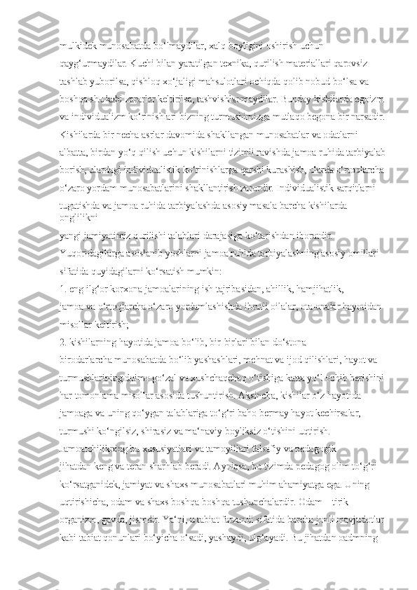 mulkidek munosabatda bo‘lmaydilar, xalq boyligini oshirish uchun 
qayg‘urmaydilar. Kuchi bilan yaratilgan texnika, qurilish materiallari qarovsiz 
tashlab yuborilsa, qishloq xo‘jaligi mahsulotlari ochiqda qolib nobud bo‘lsa va 
boshqa shu kabi zararlar keltirilsa, tashvishlanmaydilar. Bunday kishilarda egoizm 
va individualizm ko‘rinishlari bizning turmushimizga mutlaqo begona bir narsadir.
Kishilarda bir necha asrlar davomida shakllangan munosabatlar va odatlarni 
albatta, birdan yo‘q qilish uchun kishilarni tizimli ravishda jamoa ruhida tarbiyalab
borish, ulardagi individualistik ko‘rinishlarga qarshi kurashish, ularda o‘rtoqlarcha 
o‘zaro yordam munosabatlarini shakllantirish zarurdir. Individualistik sarqitlarni 
tugatishda va jamoa ruhida tarbiyalashda asosiy masala barcha kishilarda 
onglilikni 
yangi jamiyatimiz qurilishi talablari darajasiga ko‘tarishdan iboratdir. 
Yuqoridagilarga asoslanib yoshlarni jamoa ruhida tarbiyalashning asosiy omillari 
sifatida quyidagilarni ko‘rsatish mumkin:
1. eng ilg‘or korxona jamoalarining ish tajribasidan, ahillik, hamjihatlik, 
jamoa va o‘rtoqlarcha o‘zaro yordamlashishda ibratli oilalar, ota-onalar hayotidan 
misollar keltirish;
2. kishilarning hayotida jamoa bo‘lib, bir-birlari bilan do‘stona 
birodarlarcha munosabatda bo‘lib yashashlari, mehnat va ijod qilishlari, hayot va 
turmushlarining doimo go‘zal va xushchaqchaq o‘tishiga katta yo‘l ochib berishini 
har tomonlama misollar asosida tushuntirish. Aksincha, kishilar o‘z hayotida 
jamoaga va uning qo‘ygan talablariga to‘g‘ri baho bermay hayot kechirsalar, 
turmushi ko‘ngilsiz, shirasiz va ma‘naviy boyliksiz o‘tishini uqtirish.
Jamoatchilikning bu xususiyatlari va tamoyillari falsafiy va pedagogik 
jihatdan keng va teran sharhlab beradi. Ayniqsa, bu tizimda pedagog olim to‘g‘ri 
ko‘rsatganidek, jamiyat va shaxs munosabatlari muhim ahamiyatga ega. Uning 
uqtirishicha, odam va shaxs boshqa-boshqa tushunchalardir. Odam – tirik 
organizm, gavda, jismdir. Ya‘ni, u tabiat farzandi sifatida barcha jonli mavjudotlar 
kabi tabiat qonunlari bo‘yicha o‘sadi, yashaydi, ulg‘ayadi. Bu jihatdan oadmning  