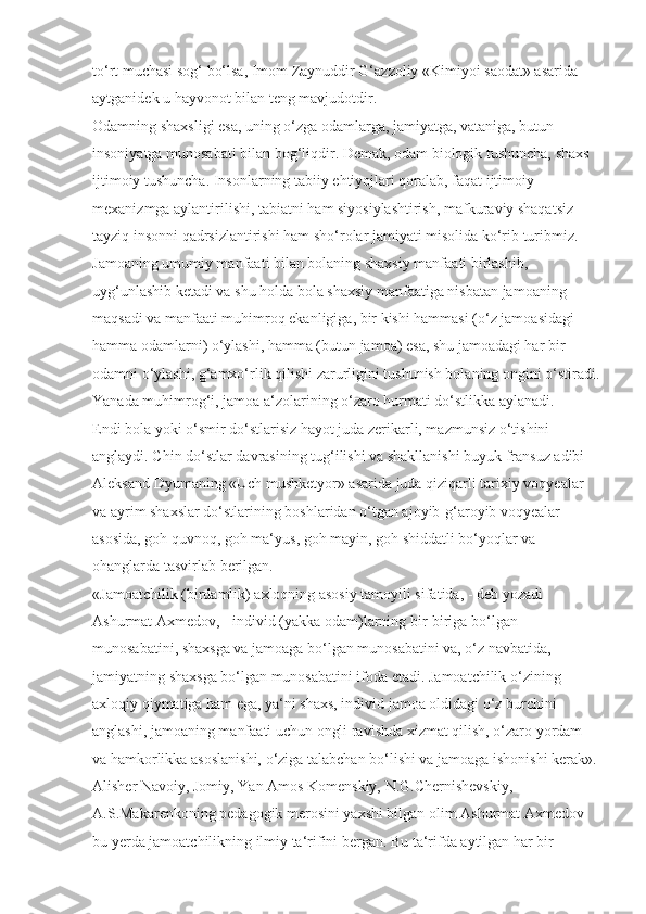 to‘rt muchasi sog‘ bo‘lsa, Imom Zaynuddir G‘azzoliy «Kimiyoi saodat» asarida 
aytganidek u hayvonot bilan teng mavjudotdir.
Odamning shaxsligi esa, uning o‘zga odamlarga, jamiyatga, vataniga, butun 
insoniyatga munosabati bilan bog‘liqdir. Demak, odam biologik tushuncha, shaxs 
ijtimoiy tushuncha. Insonlarning tabiiy ehtiyojlari qoralab, faqat ijtimoiy 
mexanizmga aylantirilishi, tabiatni ham siyosiylashtirish, mafkuraviy shaqatsiz 
tayziq insonni qadrsizlantirishi ham sho‘rolar jamiyati misolida ko‘rib turibmiz.
Jamoaning umumiy manfaati bilan bolaning shaxsiy manfaati birlashib, 
uyg‘unlashib ketadi va shu holda bola shaxsiy manfaatiga nisbatan jamoaning 
maqsadi va manfaati muhimroq ekanligiga, bir kishi hammasi (o‘z jamoasidagi 
hamma odamlarni) o‘ylashi, hamma (butun jamoa) esa, shu jamoadagi har bir 
odamni o‘ylashi, g‘amxo‘rlik qilishi zarurligini tushunish bolaning ongini o‘stiradi.
Yanada muhimrog‘i, jamoa a‘zolarining o‘zaro hurmati do‘stlikka aylanadi. 
Endi bola yoki o‘smir do‘stlarisiz hayot juda zerikarli, mazmunsiz o‘tishini 
anglaydi. Chin do‘stlar davrasining tug‘ilishi va shakllanishi buyuk fransuz adibi 
Aleksand Dyumaning «Uch mushketyor» asarida juda qiziqarli tarixiy voqyealar 
va ayrim shaxslar do‘stlarining boshlaridan o‘tgan ajoyib-g‘aroyib voqyealar 
asosida, goh quvnoq, goh ma‘yus, goh mayin, goh shiddatli bo‘yoqlar va 
ohanglarda tasvirlab berilgan.
«Jamoatchilik (birdamlik) axloqning asosiy tamoyili sifatida, - deb yozadi 
Ashurmat Axmedov, - individ (yakka odam)larning bir-biriga bo‘lgan 
munosabatini, shaxsga va jamoaga bo‘lgan munosabatini va, o‘z navbatida, 
jamiyatning shaxsga bo‘lgan munosabatini ifoda etadi. Jamoatchilik o‘zining 
axloqiy qiymatiga ham ega, ya‘ni shaxs, individ jamoa oldidagi o‘z burchini 
anglashi, jamoaning manfaati uchun ongli ravishda xizmat qilish, o‘zaro yordam 
va hamkorlikka asoslanishi, o‘ziga talabchan bo‘lishi va jamoaga ishonishi kerak».
Alisher Navoiy, Jomiy, Yan Amos Komenskiy, N.G.Chernishevskiy, 
A.S.Makarenkoning pedagogik merosini yaxshi bilgan olim Ashurmat Axmedov 
bu yerda jamoatchilikning ilmiy ta‘rifini bergan. Bu ta‘rifda aytilgan har bir  