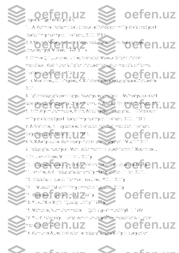 Foydalanilgan adabiyotlar.
1. I.A.Karimov. Barkamol avlod orzusi. «O‘zbekiston milliy ensiklopediyasi  ‖
Davlat ilmiy nashriyoti. Toshkent., 2000.-245 b.
2. S.Ya. Bato‘shev. Professionalnaya pedagogika. ―Professionalnaya 
obrazovaniye . Moskva. 1997. 511 s.	
‖
3. Olimov Q.T.,Uzoqova L.P. va boshqalar. Maxsus fanlarni o‘qitish 
metodikasi. Kasb-hunar kollejlari o‘qituvchilari uchun metodik qo‘llanma.-
Toshkent: Fan, 2004. – 119 b.
4. R.Mavlonova, O.To‘rayeva, K.Xoliqberdiyev, «Pedagogika» «O‘qituvchi» -
2001 .
5. Ilg‘or pedagogik texnologiya: Nazariya va amaliyot ―Ma‘naviyat asoslari  	
‖
darsi asosida ishlangan uslubiy qo‘llanma. ―Abu Ali ibn Sino . Toshkent. 2001.	
‖
6. Bo‘ri Ziyomuhammadov, Shoira Abdullayeva. Pedagogika. ―O‘zbekiston 
milliy ensiklopediyasi  Davlat ilmiy nashriyoti. Toshkent. 2000.- 127 b.	
‖
7. A.Nishonov, B. Haydarov va boshqalar. Baholash metodlari. Toshkent. 
Osiyo taraqqiyot banki. 2003. - 156 b.
8. N.X.Avliyoqulov. Zamonaviy o‘qitish texnologiyalari. "Muallif" 2001.
9. Pedagogika nazariyasi .Maro‗zalar matini.To‗zuvchilar:prof. Xasanboev J, 
P.f.n. Usmonboeva M. T .TDPU 2001y.
10. Pedagogika kursi Tursonov Z. Nishonaliev I. T. «Uqituvchi» 1997 y.
11. Ismoilva Z.K. Pedagogikadan amaliy mashg‗ulotlar . T Fan. 2001.
12. Didaktika o‗quv qo‗llanmasi. Rasulova . YO .T 2001y
13. ―Mustaqillik  izohli ilmiy ommabop lug‗at. T. 2000y 	
‖
14. Kaykovus ―Qobusnoma , T. 1991 y.	
‖
15. YUsuf Xos Xojib. "Qutadg‗u bilig" 1990 y.
16. Ma‘rupov, Nurmuhammedov. ―Qalb quyosh murabbiy . T. 1987	
‖
17. YU.K.Babanskiy. Hozirgi zamon umumiy ta‘lim maktablarida o‗qitish 
metodlari. T.1990
18. Zunnunov A., va boshqalar - «Pedagogika tarixi» oliy o‗quv yurtlari  