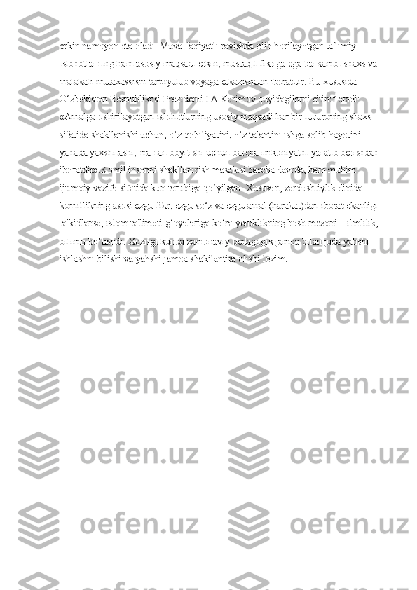 erkin namoyon eta oladi. Muvaffaqiyatli ravishda olib borilayotgan ta'limiy 
islohotlarning ham asosiy maqsadi erkin, mustaqil fikriga ega barkamol shaxs va 
malakali mutaxassisni tarbiyalab voyaga etkazishdan iboratdir. Bu xususida 
O‘zbekiston Respublikasi Prezidenti I.A.Karimov quyidagilarni e'tirof etadi: 
«Amalga oshirilayotgan islohotlarning asosiy maqsadi har bir fuqaroning shaxs 
sifatida shakllanishi uchun, o‘z qobiliyatini, o‘z talantini ishga solib hayotini 
yanada yaxshilashi, ma'nan boyitishi uchun barcha imkoniyatni yaratib berishdan 
iboratdir».Komil insonni shakllanirish masalasi barcha davrda, ham muhim 
ijtimoiy vazifa sifatida kun tartibiga qo‘yilgan. Xususan, zardushtiylik dinida 
komillikning asosi ezgu fikr, ezgu so‘z va ezgu amal (harakat)dan iborat ekanligi 
ta'kidlansa, islom ta'limoti g‘oyalariga ko‘ra yetuklikning bosh mezoni – ilmlilik, 
bilimli bo‘lishdi. Xozirgi kunda zamonaviy pedagogik jamoa bilan juda yahshi 
ishlashni bilishi va yahshi jamoa shakilantira olishi lozim. 