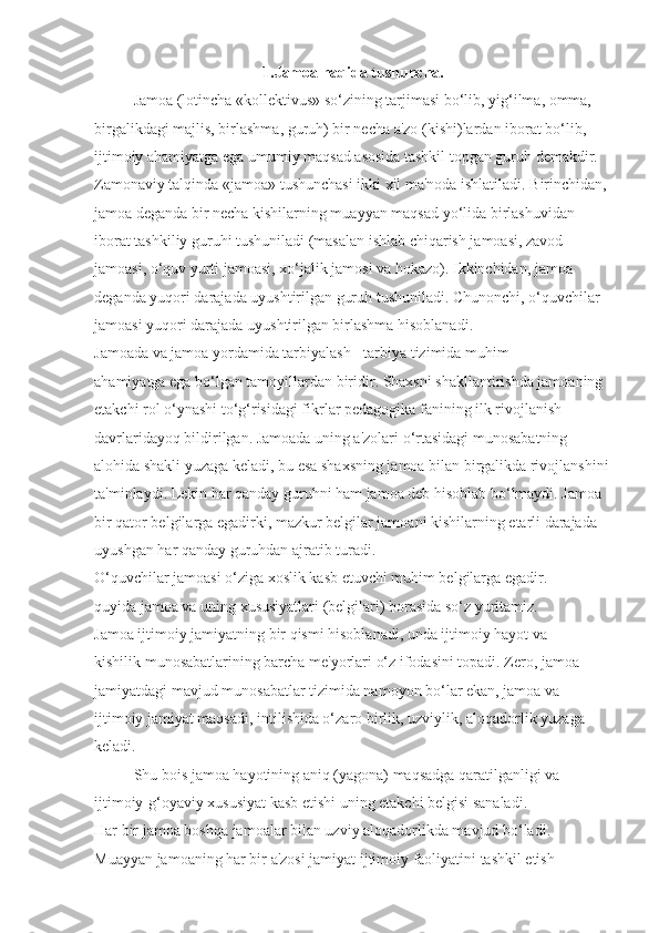 1.Jamoa haqida tushuncha.
Jamoa (lotincha «kollektivus» so‘zining tarjimasi bo‘lib, yig‘ilma, omma, 
birgalikdagi majlis, birlashma, guruh) bir necha a'zo (kishi)lardan iborat bo‘lib, 
ijtimoiy ahamiyatga ega umumiy maqsad asosida tashkil topgan guruh demakdir. 
Zamonaviy talqinda «jamoa» tushunchasi ikki xil ma'noda ishlatiladi. Birinchidan, 
jamoa deganda bir necha kishilarning muayyan maqsad yo‘lida birlashuvidan 
iborat tashkiliy guruhi tushuniladi (masalan ishlab chiqarish jamoasi, zavod 
jamoasi, o‘quv yurti jamoasi, xo‘jalik jamosi va hokazo). Ikkinchidan, jamoa 
deganda yuqori darajada uyushtirilgan guruh tushuniladi. Chunonchi, o‘quvchilar 
jamoasi yuqori darajada uyushtirilgan birlashma hisoblanadi.
Jamoada va jamoa yordamida tarbiyalash - tarbiya tizimida muhim 
ahamiyatga ega bo‘lgan tamoyillardan biridir. Shaxsni shakllantirishda jamoaning 
etakchi rol o‘ynashi to‘g‘risidagi fikrlar pedagogika fanining ilk rivojlanish 
davrlaridayoq bildirilgan. Jamoada uning a'zolari o‘rtasidagi munosabatning 
alohida shakli yuzaga keladi, bu esa shaxsning jamoa bilan birgalikda rivojlanshini
ta'minlaydi. Lekin har qanday guruhni ham jamoa deb hisoblab bo‘lmaydi. Jamoa 
bir qator belgilarga egadirki, mazkur belgilar jamoani kishilarning etarli darajada 
uyushgan har qanday guruhdan ajratib turadi.
O‘quvchilar jamoasi o‘ziga xoslik kasb etuvchi muhim belgilarga egadir. 
quyida jamoa va uning xususiyatlari (belgilari) borasida so‘z yuritamiz.
Jamoa ijtimoiy jamiyatning bir qismi hisoblanadi, unda ijtimoiy hayot va 
kishilik munosabatlarining barcha me'yorlari o‘z ifodasini topadi. Zero, jamoa 
jamiyatdagi mavjud munosabatlar tizimida namoyon bo‘lar ekan, jamoa va 
ijtimoiy jamiyat maqsadi, intilishida o‘zaro birlik, uzviylik, aloqadorlik yuzaga 
keladi.
Shu bois jamoa hayotining aniq (yagona) maqsadga qaratilganligi va 
ijtimoiy-g‘oyaviy xususiyat kasb etishi uning etakchi belgisi sanaladi.
Har bir jamoa boshqa jamoalar bilan uzviy aloqadorlikda mavjud bo‘ladi. 
Muayyan jamoaning har bir a'zosi jamiyat ijtimoiy faoliyatini tashkil etish  