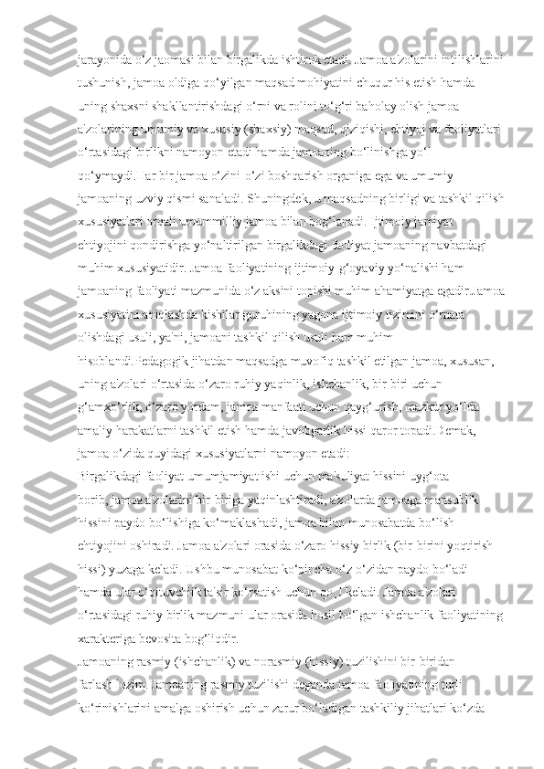 jarayonida o‘z jaomasi bilan birgalikda ishtirok etadi. Jamoa a'zolarini intilishlarini
tushunish, jamoa oldiga qo‘yilgan maqsad mohiyatini chuqur his etish hamda 
uning shaxsni shakllantirishdagi o‘rni va rolini to‘g‘ri baholay olish jamoa 
a'zolarining umumiy va xususiy (shaxsiy) maqsad, qiziqishi, ehtiyoj va faoliyatlari 
o‘rtasidagi birlikni namoyon etadi hamda jamoaning bo‘linishga yo‘l 
qo‘ymaydi.Har bir jamoa o‘zini-o‘zi boshqarish organiga ega va umumiy 
jamoaning uzviy qismi sanaladi. Shuningdek, u maqsadning birligi va tashkil qilish
xususiyatlari orqali umummilliy jamoa bilan bog‘lanadi. Ijtimoiy jamiyat 
ehtiyojini qondirishga yo‘naltirilgan birgalikdagi faoliyat jamoaning navbatdagi 
muhim xususiyatidir. Jamoa faoliyatining ijtimoiy-g‘oyaviy yo‘nalishi ham
jamoaning faoliyati mazmunida o‘z aksini topishi muhim ahamiyatga egadir.Jamoa
xususiyatini aniqlashda kishilar guruhining yagona ijtimoiy tizimini o‘rnata 
olishdagi usuli, ya'ni, jamoani tashkil qilish usuli ham muhim 
hisoblandi.Pedagogik jihatdan maqsadga muvofiq tashkil etilgan jamoa, xususan, 
uning a'zolari o‘rtasida o‘zaro ruhiy yaqinlik, ishchanlik, bir-biri uchun 
g‘amxo‘rlik, o‘zaro yordam, jamoa manfaati uchun qayg‘urish, mazkur yo‘lda 
amaliy harakatlarni tashkil etish hamda javobgarlik hissi qaror topadi.Demak, 
jamoa o‘zida quyidagi xususiyatlarni namoyon etadi:
Birgalikdagi faoliyat umumjamiyat ishi uchun ma'suliyat hissini uyg‘ota 
borib, jamoa a'zolarini bir-biriga yaqinlashtiradi, a'zolarda jamoaga mansublik 
hissini paydo bo‘lishiga ko‘maklashadi, jamoa bilan munosabatda bo‘lish 
ehtiyojini oshiradi. Jamoa a'zolari orasida o‘zaro hissiy birlik (bir-birini yoqtirish 
hissi) yuzaga keladi. Ushbu munosabat ko‘pincha o‘z-o‘zidan paydo bo‘ladi 
hamda ular o‘qituvchiik ta'sir ko‘rsatish uchun qo‗l keladi. Jamoa a'zolari 
o‘rtasidagi ruhiy birlik mazmuni ular orasida hosil bo‘lgan ishchanlik faoliyatining
xarakteriga bevosita bog‘liqdir.
Jamoaning rasmiy (ishchanlik) va norasmiy (hissiy) tuzilishini bir-biridan 
farlash lozim. Jamoaning rasmiy tuzilishi deganda jamoa faoliyatining turli 
ko‘rinishlarini amalga oshirish uchun zarur bo‘ladigan tashkiliy jihatlari ko‘zda  