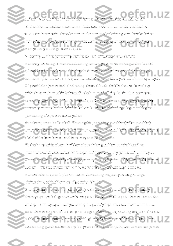 tutiladi. Mazkur jihat bir tomondan jamoa a'zolari o‘rtasida yuzaga kelgan 
ishchanlik munosabati mazmunini ifoda etsa, ikkinchi tomondan, rahbarlik 
vazifasini bajaruvchi shaxslar tomonidan jamoa a'zolarining xatti-harakatlari va 
intilishlarini muvofiqlashtirish yo‘lida tashkil etilayotgan boshqaruv faoliyati 
mohiyatini yoritishga xizmat qiladi.
Norasmiy tuzilma jamoaning barcha a'zolari o‘rtasidagi shaxslararo 
ma'naviy-psixologik munosabatlarning umumiy tizimi va mikroguruhni tashkil 
qiluvchi ayrim a'zolar o‘tasidagi tanlash munosabatlari mazmunini ifodalaydi. 
Jamoaning har bir a'zosi mavjud munosabatlar tizimida u yoki bu o‘rinni egallaydi.
O‘quvchining jamoadagi o‘rni uning shaxs sifatida shakllanishi va kamolotga 
erishishiga muhim ta'sir ko‘rsatadi. Kasb-hunar kollej yoki sinfdagi rasmiy va 
norasmiy tuzilmalar bir-biriga muvofiq bo‘lganda, jamoaning rasmiy etakchilari 
norasmiy munosabatlar tizimida ko‘zga ko‘ringan o‘rinni egallagan holdagina u 
 jamoaning o’ziga xos xususiyatlari
chinakam jamoa bo‘la oladi. Shuningdek, norasmiy guruhlar (mikroguruhlar) 
umumjamoa ijtimoiy manfatlari uchun kurashuvchi guruhlar bo‘lgandagina jamoa 
o‘zini chinakam jamoa tarzida namoyon etishi mumkin.
Yashash joylarida o‘zaro birikkan o‘quvchilar guruhlari qanchalik aail va 
inoq munosabat asosida tashkil topgan bo‘lmasin haqiqiy jamoa bo‘la olmaydi. 
Chinakam jamoa ijtimoiy ahamiyatga moyillik faoliyatini tashkil eta olishi, jamoa 
a'zolari o‘rtasida o‘zaro hamkorlik va ishchanlik xarakteridagi aloqa va 
munosabalarni qaror toptirishi lozim. Jamoaning majburiylik belgisi unga 
o‘qituvchiik rahbarlikning yo‘lga qo‘yilishidir.
Shunday qilib, jamoa bir necha (a'zo) kishidan iborat guruh bo‘lib, u ijtimoiy 
ahamiyatga ega bo‘lgan umumiy maqsad asosida tashkil topadi. Jamoa tomonidan 
amalga oshirilayotgan faoliyat uning oldiga qo‘yilgan maqsad mazmunini ifoda 
etadi. Jamoa a'zolari o‘rtasida qaror topgan o‘zaro birlik, shuningdek, ular o‘rtasida
tashkil etiluvchi munosabat jarayonidagi tenglik jamoaga rahbarlik qilish, jamoa 
a'zolarining guruh etakchilariga bo‘ysunishlari, shuningdek, ular tomonidan jamoa  