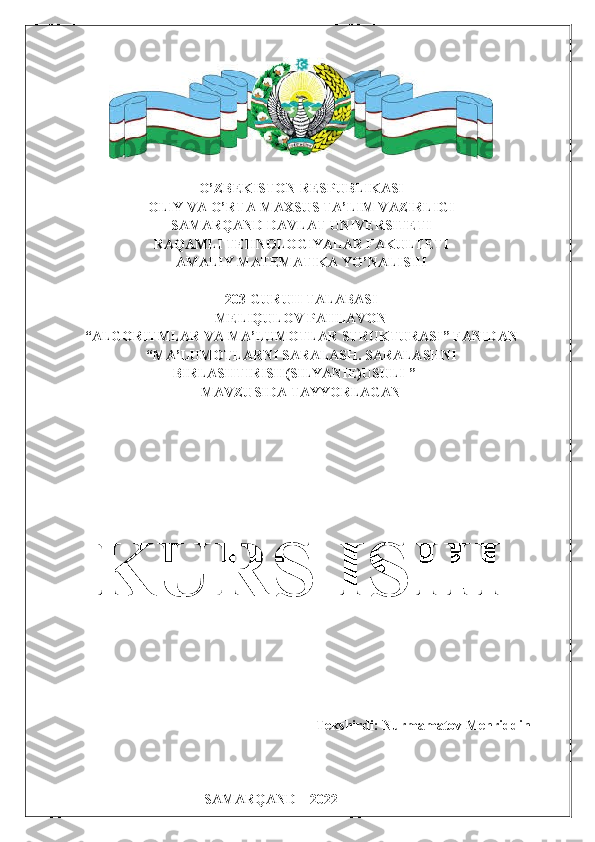 O’ZBEKISTON RESPUBLIKASI
OLIY VA O’RTA-MAXSUS TA’LIM VAZIRLIGI
SAMARQAND DAVLAT UNIVERSITETI
RAQAMLI TEHNOLOGIYALAR FAKULTETI
AMALIY MATEMATIKA YO’NALISHI
203-GURUH TALABASI
MELIQULOV PAHLAVON
“ ALGORITMLAR VA MA’LUMOTLAR STRUKTURASI ”  FANIDAN
“ MA’LUMOTLARNI SARALASH. SARALASHNI
BIRLASHTIRISH(SILYANIE)USULI  ”
MAVZUSIDA TAYYORLAGAN
                                                                      Tekshirdi: Nurmamatov Mehriddin
                                         
                                      
                                      SAMARQAND – 2022 KURS ISHI 