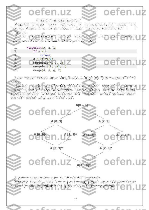                         Birlashtirib saralash algoritmi
MergeSort   funksiyasi   massivni   ketma-ket   ikki   qismga   ajratadi,   biz   1-darajali   ichki
massivda   MergeSort-ga   o'tishga   harakat   qiladigan   bosqichga   yetguncha   ya’ni   p   ==   r
bo’lguncha.
Shundan   so'ng,   birlashtirish   funktsiyasi   ishga   tushadi,   bu   tartiblangan   massivlarni
butun massiv birlashguncha katta massivlarga birlashtiradi.
1. MergeSort ( A ,  p ,  r )
2.      If  p  >  r 
3.          return ;
4.     q  =   ( p + r )/ 2 ;
5.     mergeSort ( A ,  p ,  q )
6.     mergeSort ( A ,  q + 1 ,  r )
7.     merge ( A ,  p ,  q ,  r )
Butun massivni saralash uchun MergeSort (A, 0, length (A) -1) ga murojaat qilishimiz
kerak.
Quyidagi   rasmda   ko'rsatilgandek,   birlashtirib   saralash   algoritmi   1   elementli
massivning   asosiy   holatiga   kelgunimizcha   massivni   rekursiv   ravishda   ikkiga   bo'ladi.
So'ngra   birlashtirish   funktsiyasi   saralangan   ichki   massivlarni   tanlaydi   va   butun   qatorni
asta-sekin saralash uchun ularni birlashtiradi.
 
 
Algoritmning eng muhim qismi bu "birlashtirish" bosqichidir.
Birlashish   bosqichi   -   ikkita   katta   ro'yxat   (massiv)   yaratish   uchun   ikkita   tartiblangan
ro'yxatni (massivlarni) birlashtirish bo'yicha oddiy muammoning yechimi.
                                                                 11 
