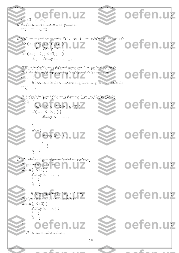 int n2 = r - m;
// Vaqtinchalik massivlarni yaratish
int L[n1], R[n2];
// Ma'lumotlarni vaqtinchalik L[] va R[] massivlariga nusxalash
for (int i = 0; i < n1; i++)
L[i] = Array[l + i];
for (int j = 0; j < n2; j++)
R[j] = Array[m + 1 + j];
// Vaqtinchalik massivlarni yana arr [l..r] ga birlashtirish.
// Birinchi ichki massivning boshlang'ich ko'rsatkichi
int i = 0;
              // Ikkinchi kichik massivning boshlang'ich ko'rsatkichi
int j = 0;
// Birlashtirilgan ichki massivning dastlabki ko'rsatkichi
int k = l;
                  while (i < n1 && j < n2) {
if (L[i] <= R[j]) {
Array[k] = L[i];
i++;
}
else {
Array[k] = R[j];
j++;
                            }
k++;
           }
// L [] ning qolgan elementlarini nusxalash,
//agar mavjud bo'lsa
while (i < n1) {
Array[k] = L[i];
i++;
k++;
}
             // Agar mavjud bo'lsa, R [] ning
//qolgan elementlarini nusxalash
while (j < n2) {
Array[k] = R[j];
j++;
k++;
}
}
         // l chap indeks uchun,
                                                                 13 