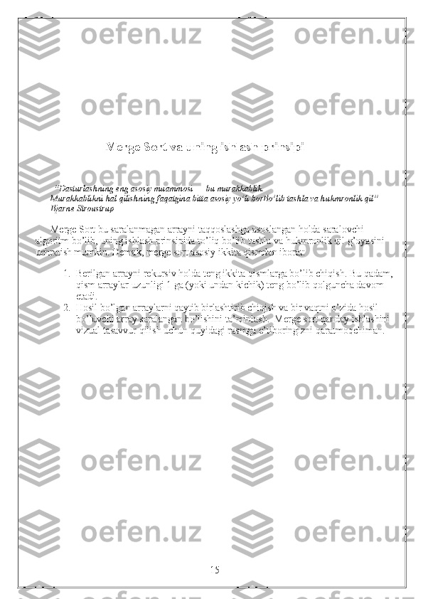                  Merge Sort va uning ishlash prinsipi
                                            
  “Dasturlashning eng asosiy muammosi — bu murakkablik.                                                           
Murakkablikni hal qilishning faqatgina bitta asosiy yo’li borBo’lib tashla va hukmronlik qil” — 
Bjarne Stroustrup
Merge Sort bu saralanmagan arrayni taqqoslashga asoslangan holda saralovchi 
algoritm bo’lib, uning ishlash prinsipida to’liq bo’lib tashla va hukmronlik qil g’oyasini 
uchratish mumkin. Demak, merge sort asosiy ikkita qismdan iborat:
1. Berilgan arrayni rekursiv holda teng ikkita qismlarga bo’lib chiqish. Bu qadam,
qism arraylar uzunligi 1 ga (yoki undan kichik) teng bo’lib qolguncha davom 
etadi.
2. Hosil bo’lgan arraylarni qaytib birlashtirib chiqish va bir vaqtni o’zida hosil 
bo’luvchi array saralangan bo’lishini ta’minlash.  Merge sort qanday ishlashini 
vizual tasavvur qilish uchun quyidagi rasmga e’tiboringizni qaratmoqchiman. 
                                                                 15 