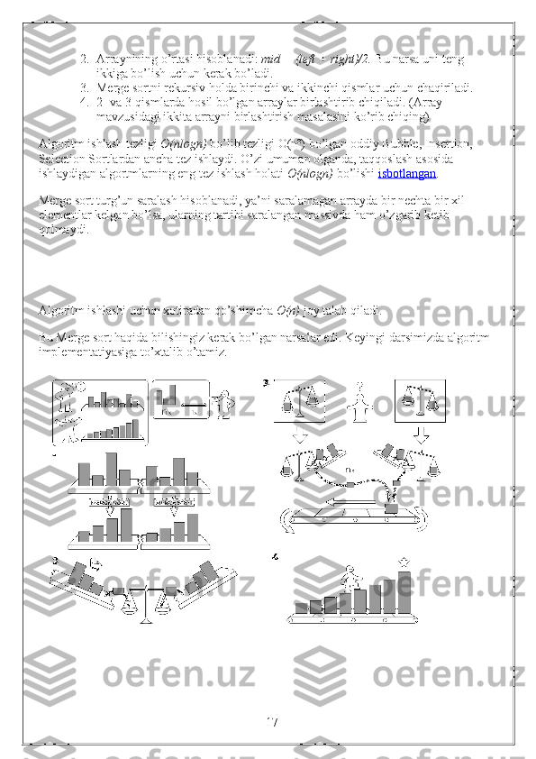 2. Arraynining o’rtasi hisoblanadi:  mid = (left + right)/2.  Bu narsa uni teng 
ikkiga bo’lish uchun kerak bo’ladi.
3. Merge sortni rekursiv holda birinchi va ikkinchi qismlar uchun chaqiriladi.
4. 2- va 3-qismlarda hosil bo’lgan arraylar birlashtirib chiqiladi.  (Array 
mavzusidagi ikkita arrayni birlashtirish masalasini ko’rib chiqing)
Algoritm ishlash tezligi  O(nlogn)  bo’lib tezligi O(n²) bo’lgan oddiy Bubble, Insertion, 
Selection Sortlardan ancha tez ishlaydi. O’zi umuman olganda, taqqoslash asosida 
ishlaydigan algortmlarning eng tez ishlash holati  O(nlogn)  bo’lishi  isbotlangan .
Merge sort turg’un saralash hisoblanadi, ya’ni saralamagan arrayda bir nechta bir xil 
elementlar kelgan bo’lsa, ularning tartibi saralangan massivda ham o’zgarib ketib 
qolmaydi.
Algoritm ishlashi uchun xotiradan qo’shimcha  O(n)  joy talab qiladi.
Bu Merge sort haqida bilishingiz kerak bo’lgan narsalar edi. Keyingi darsimizda algoritm 
implementatiyasiga to’xtalib o’tamiz.
                                                                 17 