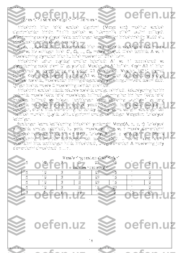 Birlashtirib saralash algortimini baholash
Birlashtirib   bilan   ichki   saralash   algoritmi   (Merge   sort)   mashhur   saralash
algoritmlaridan   biridir.   “Bo'lib   tashlash   va   hukmronlik   qilish”   usulini   qo'llaydi.
Algoritmning asosiy g'oyasi ikkita tartiblangan ketma-ketlikni birlashtirishdir. Xuddi shu
prinsip tashqi tartiblash uchun asosdir.
A
1 ,   A
2 , ...,   A
n  va  B
1 ,   B
2 , ...,   B
n  elementlari bilan o'sish tartibida saralangan ikkita massiv
bo'lsin   va   biz   xohlagan   bo'sh   C
1 ,   C
2 ,   ...,   C
2 n   massiv   mavjud.   O'sish   tartibida   A   va   B
massivlarining qiymatlari bilan bu bo’sh massivni to’ldirish lozim.
Birlashtirish   uchun   quyidagi   amallar   bajariladi:   A1   va   B1   taqqoslanadi   va
qiymatlarning pastki qismi C1 ga yoziladi. Masalan, bu A1 bo’lsin. Keyin A2 B1 bilan
taqqoslanadi   va   qiymatlarning   eng   kichigi   C2   ga   kiritiladi.   Masalan,   bu   B1   qiymati
bo’lsin.   Keyinchalik,   keyingi   bosqichda   A2   va   B2   qiymatlari   taqqoslanadi   va   shunga
o'xshash ravishda, massivlardan birining chegaralariga yetib borgunimizcha davom etadi.
Qolgan boshqa massiv C massivining oxiridan qo'shiladi.
Birlashtirib saralash odatda rekursiv ravishda amalga oshiriladi. Rekursiyaning har bir
qadamida   massiv   ikkita   ichki   massivlarga   bo'linadi,   ularning   har   biri   ham   ikkita   ichki
massivga   bo'linadi   va   hokazo.   Tartiblangan   ketma-ketlikning   uzunligi   1   ga   teng
bo'lganda   rekursiya   eng   past   chegaraga   yetadi,   bu   holda   barcha   ishlar   allaqachon
bajarilgan,   chunki   bitta   elementning   har   qanday   bunday   ketma-ketligini   saralangan   deb
hisoblash   mumkin.  Quyida  ushbu  algoritmni   amalga  oshiradigan  MergeSort   funktsiyasi
keltirilgan.
Saralangan   ketma-ketliklarning   birlashishi   yordamchi   Merge(A,   p,   q,   r)   funksiyasi
yordamida   amalga   oshiriladi,   bu   yerda   massiv,   va   p,   q   va   r   massiv   elementlarini
raqamlash indekslari bo'lib, p-q < r. Ushbu funksiya A [p ... q]  va A [q +1 ... r] kichik
massivlarning   elementlari   tartiblangan   deb   taxmin   qiladi.   U   ushbu   ikkita   kichik
masshtabni   bitta   tartiblangan   holda   birlashtiradi,   uning   elementlari   A   massivning   joriy
elementlarini almashtiradi [p ... r].
Massivning dastlabki ko’rinishi
6 19 3 8 92 15 1 9
Saralash qadamlari
6 19 3 8 92 15 1 9
6 19 3 8 92 15 1 9
6 19 3 8 92 15 1 9
6 19 3 8 15 92 1 9
3 6 8 19 1 9 15 92
                                                                 18 