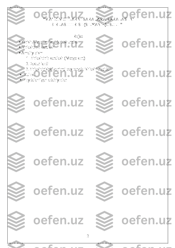 “ MA’LUMOTLARNI SARALASH. SARALASHNI
BIRLASHTIRISH(SILYANIE)USULI  ”
                                        
                                                       Reja:
  • .Kirish.Algoritm haqida tushuncha
  • . Birlashtirib saralash
  •  Amaliy qism
         1.   Birlashtirib saralash (Merge sort)
         2.Dastur kodi
         3.Birlashtirish algoritmi qay tarzda ishlashi haqida
   • ..Xulosa
   • . Foydalanilgan adabiyotlar
                                                                 2 