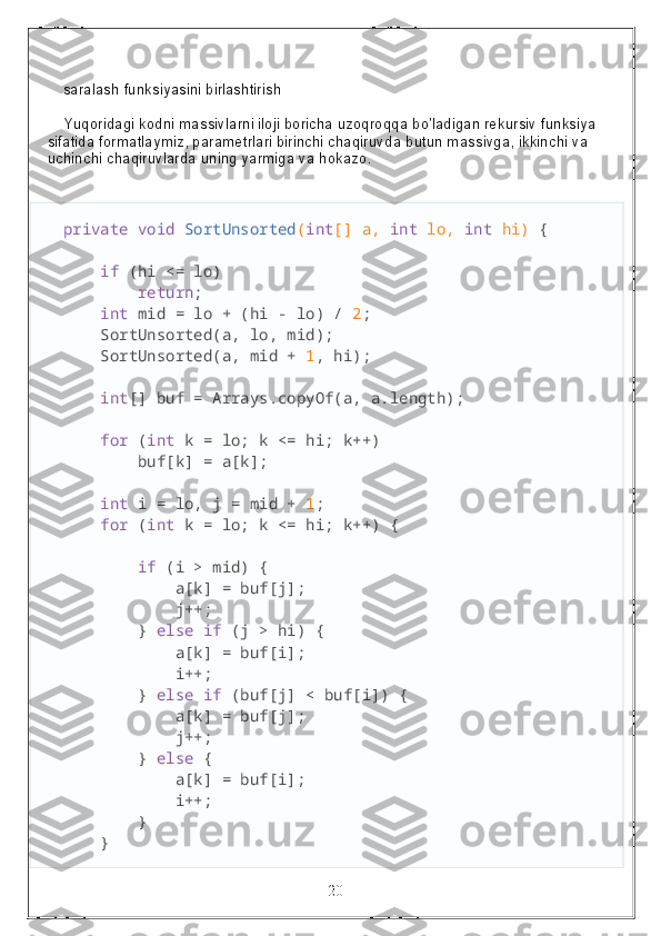 saralash funksiyasini birlashtirish
Yuqoridagi kodni massivlarni iloji boricha uzoqroqqa bo'ladigan rekursiv funksiya 
sifatida formatlaymiz, parametrlari birinchi chaqiruvda butun massivga, ikkinchi va 
uchinchi chaqiruvlarda uning yarmiga va hokazo.
private   void   SortUnsorted ( int [] a,  int  lo,  int  hi)  {
     if  (hi <= lo)
         return ;
     int  mid = lo + (hi - lo) /  2 ;
    SortUnsorted(a, lo, mid);
    SortUnsorted(a, mid +  1 , hi);
     int [] buf = Arrays.copyOf(a, a.length);
     for  ( int  k = lo; k <= hi; k++)
        buf[k] = a[k];
     int  i = lo, j = mid +  1 ;
     for  ( int  k = lo; k <= hi; k++) {
         if  (i > mid) {
            a[k] = buf[j];
            j++;
        }  else   if  (j > hi) {
            a[k] = buf[i];
            i++;
        }  else   if  (buf[j] < buf[i]) {
            a[k] = buf[j];
            j++;
        }  else  {
            a[k] = buf[i];
            i++;
        }
    }
                                                                 20 