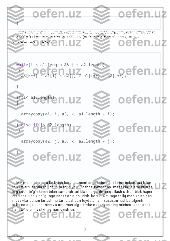 }
Oddiy boshlang'ich o'ta murakkab compliyator. Ikki tartiblangan massivni birlashtirish
eng oddiy kod yordamida amalga oshiriladi (variant eng samarali emas, lekin u 
siznikidan tezroq ishlaydi):
while (i < a1.length && j < a2.length)
 {
  a3[k++] = a1[i] < a2[j] ? a1[i++] : a2[j++];
}
if (i< a1.length) 
{
  arraycopy(a1, i, a3, k, a1.length - i);
}  else   if (j< a2.length)
 {
  arraycopy(a2, j, a3, k, a2.length - j);
}
Minimal o'lchamga bo'linish faqat elementlarga ketma-ket kirish imkoniyati bilan 
ro'yxatlarni saralash uchun mantiqiydir. Boshqa tomondan, massivlar elementlarga 
to'g'ridan-to'g'ri kirish bilan samarali tartiblash algoritmini qo'llash uchun blok hajmi 
etarlicha kichik bo'lgunga qadar aniq bo'linishi kerak. Xotiraga to'liq mos keladigan 
massivlar uchun birlashma tartiblashdan foydalanish, xususan, ushbu algoritmni 
to'liq noto'g'ri tushunish va umuman algoritmlar nazariyasining minimal asoslarini 
ham to'liq bilmaslikning namoyishidir.
                                                                 21 
