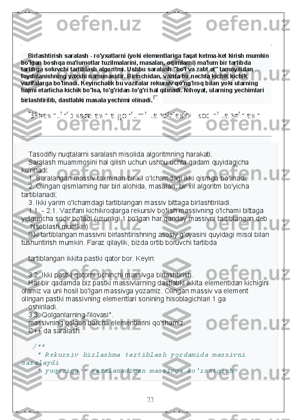 Birlashtirish saralash - ro'yxatlarni (yoki elementlariga faqat ketma-ket kirish mumkin 
bo'lgan boshqa ma'lumotlar tuzilmalarini, masalan, oqimlarni) ma'lum bir tartibda 
tartibga soluvchi tartiblash algoritmi. Ushbu saralash "bo'l va zabt et" tamoyilidan 
foydalanishning yaxshi namunasidir. Birinchidan, vazifa bir nechta kichik kichik 
vazifalarga bo'linadi. Keyinchalik bu vazifalar rekursiv qo'ng'iroq bilan yoki ularning 
hajmi etarlicha kichik bo'lsa, to'g'ridan-to'g'ri hal qilinadi. Nihoyat, ularning yechimlari 
birlashtirilib, dastlabki masala yechimi olinadi.
Birlashtirib saralash algoritmi[tahrirlash | kodni tahrirlash]
Tasodifiy nuqtalarni saralash misolida algoritmning harakati.
Saralash muammosini hal qilish uchun ushbu uchta qadam quyidagicha 
ko'rinadi:
1. Saralangan massiv taxminan bir xil o'lchamdagi ikki qismga bo'linadi;
2. Olingan qismlarning har biri alohida, masalan, bir xil algoritm bo'yicha 
tartiblanadi;
3. Ikki yarim o'lchamdagi tartiblangan massiv bittaga birlashtiriladi.
1.1. - 2.1. Vazifani kichikroqlarga rekursiv bo'lish massivning o'lchami bittaga 
yetguncha sodir bo'ladi (uzunligi 1 bo'lgan har qanday massivni tartiblangan deb
 hisoblash mumkin). 
Ikki tartiblangan massivni birlashtirishning asosiy g'oyasini quyidagi misol bilan 
tushuntirish mumkin. Faraz qilaylik, bizda ortib boruvchi tartibda 
tartiblangan ikkita pastki qator bor. Keyin:
3.2. Ikki pastki qatorni uchinchi massivga birlashtirish.
Har bir qadamda biz pastki massivlarning dastlabki ikkita elementidan kichigini 
olamiz va uni hosil bo'lgan massivga yozamiz. Olingan massiv va element 
olingan pastki massivning elementlari sonining hisoblagichlari 1 ga 
oshiriladi.
3.3. Qolganlarning "ilovasi".
massivning qolgan barcha elementlarini qo'shamiz.
C++ da saralash:
  /**
  * Rekursiv birlashma tartiblash yordamida massivni 
saralaydi
  * yuqoriga - saralanadigan massivga ko'rsatgich
                                                                 22 