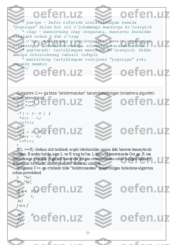   * pastga - bufer sifatida ishlatiladigan kamida 
"yuqoriga" bilan bir xil o'lchamdagi massivga ko'rsatgich
  * chap - massivning chap chegarasi, massivni boshidan 
saralash uchun 0 dan o'ting
  * o'ng - massivning o'ng chegarasi, massiv uzunligini 
o'tkazing - 1 massivni oxirgi elementga saralash uchun
  * qaytaradi: tartiblangan massivga ko'rsatgich. Ushbu 
amalga oshirishning tabiati tufayli
  * massivning tartiblangan versiyasi "yuqoriga" yoki 
tugashi mumkin 
  **/
Qolganini C++ ga tilda “biriktirmasdan” takomillashtirilgan birlashma algoritmi 
uchun psevdokod :
L = *In1;
R = *In2;
if( L <= R ) {
 *t++ = L;
 In1++;
}
if( L >= R ) {
 *t++ = R;
 In2++;
}
If(L >= R) chekini olib tashlash orqali tekshirishlar sonini ikki baravar kamaytirish 
mumkin. Bunday holda, agar L va R teng bo'lsa, L birinchi iteratsiyada Out ga, R esa 
ikkinchisiga yoziladi. Agar asl massivda qolgan elementlardan ustun bo'lgan takroriy 
elementlar bo'lmasa, ushbu parametr samarali ishlaydi.
Qolganini C++-ga o'xshash tilda "biriktirmasdan" qisqartirilgan birlashma algoritmi 
uchun psevdokod:
L = *In1;
R = *In2;
if( L <= R ) {
 *t++ = L;
 In1++;
} else {
 *t++ = R;
 In2++;
}
                                                                 23 