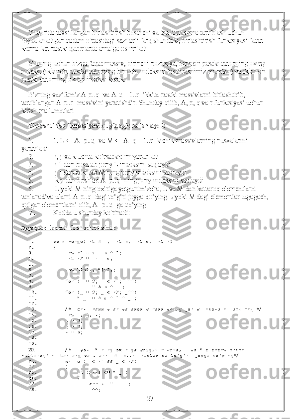 Yuqorida tavsiflangan birlashtirish bosqichi va biz birlashma tartiblash uchun 
foydalanadigan qadam o'rtasidagi sezilarli farq shundaki, birlashtirish funktsiyasi faqat 
ketma-ket pastki qatorlarda amalga oshiriladi.
Shuning uchun bizga faqat massiv, birinchi pozitsiya, birinchi pastki qatorning oxirgi 
indeksi (ikkinchi pastki qatorning birinchi indeksini hisoblashimiz mumkin) va ikkinchi 
pastki qatorning oxirgi indeksi kerak.
Bizning vazifamiz A[p..q] va A[q + 1..r] ikkita pastki massivlarni birlashtirib, 
tartiblangan A[p..r] massivini yaratishdir. Shunday qilib, A, p, q va r funktsiyasi uchun 
kirish ma'lumotlari
Birlashtirish funktsiyasi quyidagicha ishlaydi:
1. 1. L ← A [p..q] va M ← A [q + 1..r] kichik massivlarning nusxalarini 
yaratiladi
2.  i, j va k uchta ko‘rsatkichni yaratiladi
3.  i 1 dan boshlab joriy L indeksini saqlaydi
4.  j 1 dan boshlab M ning joriy indeksini saqlaydi
5.  k p dan boshlab A [p..q] ning joriy indeksini saqlaydi
6.  L yoki M ning oxiriga yetgunimizcha, L va M dan kattaroq elementlarni 
tanlanadiva ularni A[p..q] dagi to‘g‘ri joyga qo‘ying.L yoki M dagi elementlar tugagach, 
qolgan elementlarni olib, A [p..q] ga qo‘ying.
7. Kodda u shunday ko'rinadi:
Dastur kodi ko’rinishi:
1. void  merge ( int  A [],   int  p ,   int  q ,   int  r )
2. {
3.      int  n1  =  q  -  p  +   1 ;
4.      int  n2  =   r  -  q ;
5.  
6.      int  L [ n1 ],  M [ n2 ];
7.  
8.      for   ( i  =   0 ;  i  <  n1 ;  i ++)
9.         L [ i ]   =  A [ p  +  i ];
10.      for   ( j  =   0 ;  j  <  n2 ;  j ++)
11.         M [ j ]   =  A [ q  +   1   +  j ];
12.  
13.      /* Ichki massivlar va asosiy massivning joriy indeksini saqlang */
14.      int  i ,  j ,  k ;
15.     i  =   0 ;  
16.     j  =   0 ;  
17.     k  =  p ;  
18.  
19.  
20.      /* L yoki M ning oxiriga yetgunimizcha, L va M elementlardan 
kattarog‘ini tanlang va ularni A [p..r] nuqtasida to‘g‘ri joyga qo‘ying*/
21.      while   ( i  <  n1  &&  j  <  n2 )
22.      {
23.          if   ( L [ i ]   <=  M [ j ])
24.          {
25.             arr [ k ]   =  L [ i ];
26.             i ++;
                                                                 27 