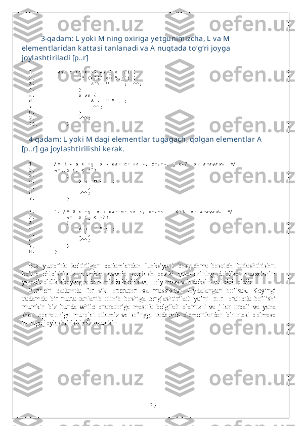 3-qadam: L y ok i M ning oxiriga y et gunimizcha, L v a M 
element laridan k at t asi t anlanadi v a A nuqt ada t o‘g‘ri joy ga 
joy lasht iriladi [p..r]
1.   while   ( i  <  n1  &&  j  <  n2 )   {  
2.          if   ( L [ i ]   <=  M [ j ])   {  
3.             A [ k ]   =  L [ i ];  i ++;  
4.          }  
5.          else   {  
6.             A [ k ]   =  M [ j ];  
7.             j ++;  
8.          }  
9.         k ++;  
10.      }
4-qadam: L y ok i M dagi element lar t ugagach, qolgan element lar A 
[p..r] ga joy lasht irilishi k erak .
1. /* Biz oldingi sikldan chiqdik, chunki j <n2 ishlamayapti */     
2. while   ( i  <  n1 )
3.      {
4.         A [ k ]   =  L [ i ];
5.         i ++;
6.         k ++;
7.      }
1. 1. /* Oldingi sikldan chiqdik, chunki i <n1 ishlamayapti */  
2.      while   ( j  <  n2 )
3.      {
4.         A [ k ]   =  M [ j ];
5.         j ++;
6.         k ++;
7.      }
8. }
Biz   yuqorida   keltirilgan   qadamlardan   funksiyani   bosqichma - bosqich   birlashtirishni
ko ’ rib   chiqishimiz   mumkin :   avvalo   saralash   pastki   qatorlarining   dublikat   nusxalarini
yaratib   oldik   kkeyingqadamimizda   kichik   va   joriy   massiv   indeksini   aniqlab   oldik .
Birinchi   qadamda   for   sikl   operatori   va   massivdan   foydalangan   bo’lsak.   Keyingi
qadamda   bir   nuqta   tanlanib   olinib   boshiga   tenglashtiriladi   ya’ni   [p..r]   oraliqda   bo’lishi
mumkin   biz   bunda   while   oparatoriga   masofa   belgilab   olamiz   i   va   j   lar   orqali   va   yana
shart   oparatoriga   murojat   qilamiz   va   so’nggi   qadamda   elementlardan   birortasi   qolmasa
[p..r]ga joylashtirishimiz mumkin.
                                                                 29 