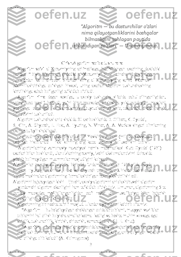                                                        “Algoritm — bu dasturchilar o’zlari
                                                 nima qilayotganliklarini boshqalar  
                                             bilmasligini xohlagan paytida  
                                         ishlatadigan so’zlari” — Unanonymous.
Kirish.Algoritm haqida tushuncha
Algoritm  so’zi   al-Xorazmiyning  arifmetikaga  bag’ishlangan  asarining  dastlabki 
betidagi  “Dixit  Algoritmi”  (“dediki  al-Xorazmiy”  ning  lotincha  ifodasi)  degan 
jumlalardan  kelib  chiqqan.  Shundan  so’ng  al-Xorazmiyning  sanoq  sistemasini 
takomillashtirishga  qo’shgan  hissasi,  uning  asarlari  algoritm  tushunchasining 
kiritilishiga sabab bo’lganligi ta’kidlab o’tiladi. 
Algoritm  nima   degan  savolga,  u  asosiy  tushuncha  sifatida  qabul qilinganligidan,
uning   faqat   tavsifi   beriladi,   ya’ni   biror   maqsadga   erishishga   yoki   qandaydir     masalani
yechishga   qaratilgan   ko’rsatmalarning   (buyruqlarning)   aniq, tushunarli, chekli hamda
to’liq tizimi tushuniladi.
Algoritm tushunchasi aniq shaklda 20-asr boshlarida D. Gilbert, K. Gyodel, 
S.   Klin,   A.   Chyorch,   E.   Post,   A.   Tyuring,   N.   Viner,   A.   A.   Markov   singari   olimlarning
asarlari tufayli shakllandi.
Eng qadimiy raqamli algoritmlardan biri Yevklid algoritmi (miloddan avvalgi III 
asr)  deb  hisoblanadi  -  ikki  sonning  eng  katta  umumiy  bo'luvchisini  topish. 
     Algoritmlarning  zamonaviy  nazariyasi  nemis  matematikasi  Kurt  Gyodel  (1931) 
asarlari bilan boshlandi, ular o'zlarining rasmiy, izchil aksiomalar tizimi doirasida 
yechib bo'lmaydigan muammolar mavjudligini ko'rsatdi.
Algoritmlar  nazariyasi  bo'yicha  birinchi  fundamental  ishlar  1936-yilda  paydo 
bo'lgan.  Tyuring  mashinasi,  Post  va  Chyorch  tomonidan  λ-hisobi  taklif  etiladi. 
Ushbu mashinalar algoritmning formallashtirilgan rasmiylashtirilishi edi.
Algoritmni bajarayotgan kishi – ijrochi, asosiy algoritmni aniqlashtiruvchi algoritm 
–   yordamchi  algoritm ekanligini ham  ta’kidlab o’tish joiz. Umuman, algoritmning 5 ta
qanday   maqsadga   mo’ljallanganligidan   qat’i   nazar   uni   muvaffaqiyat   bilan   bajarish
mumkinligini aytib o’tish lozimdir.
Algoritmning bir nechta ta’rifi mavjud. Ulardan ayrimlarini keltirib o’tamiz:
–   “Algoritm   -  bu belgilaydigan cheklangan qoidalar to'plami, muayyan vazifalar 
to'plamini hal qilish bo'yicha amallar ketma -ketligi va beshta muhim xossaga ega: 
aniqlik, tushunarlilik, kiritish, chiqarish, samaradorlik”. (D. E. Knut).
–  “Algoritm   -  bu  qat'iy  belgilangan  qoidalar  asosida  bajariladigan  har  qanday 
hisoblash tizimidir, bu ma'lum bir qator bosqichlardan so'ng, aniq qo'yilgan masalani 
hal qilishga olib keladi" (A. Kolmogorov)
                                                                 3 