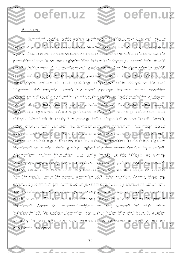 Xulosa    :      
                Gapimizni   texnika   asrida   yashayotganimizdan   boshlasak   texnika-texnalogiyalar
hayotimizga izchillik va shiddat bilan kirib keldiva hayotning ma’lum bir qismiga aylanib
ulgurdi. Endilikda har bir soha vakillari ishlarini osonlashtirish va sifatli bo’lishi uchun o’z
yumushlarini   texnika   va   texnalogiyalar   bilan  baham   ko’rishyapti,bu   normal   holat   chunki
yetarli  sabablar  mavjud. Bu texnika texnalogiyalar  esa  ma’lum bir  algoritmlardan tashkil
topgan   bo’ladi,   algoritm   tushunchasiga   yuqorida   to’xtalib   o’tgan   edik.   Albatta   bu
texnalogiyalar   ma’lum   bir   tartib   qoidalarga   bo’ysungan   holda   ishlaydi   va   biz   buni
“algoritm”   deb   ataymiz.   Demak   biz   texnalogiyalarga   dasturchi   nuqtai   nazaridan
qaraydigan bo’lsak algoritmlarni bilishimiz, tushinishimiz va foydalanaolishimiz judayam
muhum.   Algoritmlash   ham   o’z   vazifasiga   ko’ra   turlanadi.   Yuqoridagi   ma’lumotlardan
kelib   chiqib   aytadigan   bo’lsak   algoritmlarni   ma’lum   bir   turlarlarga   bo’linishini   bilib
oldingiz.   Ularni   odatda   asosiy   3   ta   guruhga   bo’lib   o’rganiladi   va   tavsiflanadi.   Demak,
bular:   chiziqli,   tarmoqlanuvchi   va   takrorlanuvchi   algoritmalardir.   Yuqoridagi   dastur
kodlarini   taxlil   qiladigan   bo’lsak   bu   dasturlarda   uchala   guruh   algoritmlarni   ifodalovchi
operatorlar   ishtirok   etgan.   Shunday   ekan   bu   tushuncha   murakkab   ko’rinishdagi   algortim
hisoblanadi   va   bunda   uchala   guruhga   tegishli   algoritm   operatorlaridan   foydalaniladi.
Algoritmlarni   muhim   jihatlaridan   ular   qat’iy   btartib   asosida   ishlaydi   va   sizning
uslubingizga   tayanadi,xo’p   bizga   birlashtirish   saralash   algoritmi   nima   uchun   kerak?
Albatta, odatda bir masalaga bir necha yechim bo’ladi. Shundan kelib chiqib dasturlashda
ham   bir   masala   uchun   bir   qancha   yechimlar   taklif   etish   mumkin.   Ammo,   bizga   eng
samarador yechim bo’lgani hamma uchun yaxshi hisoblanadi. Foydalanauvchi uchun ham,
texnik vositalar uchun ham vatqdan yutish asosiy urg’u beriladigan omildir. Xotira hozirgi
vaqtda   dolzarb   bo’lmasada   ham   xotira   ham   vaqt   tejalishiga   erishish   eng   maqbul   yechim
hisoblanadi.   Aynan   shu   muammolarni(vaqt   tejalishi)   samarali   hal   etish   uchun
loyhalashtiriladi.  Va saralash algorimlari orasida shu jihatlari bilan ajralib turadi. Masalan
bir   xil   yo’nalishda   algoritmlar   sizda   mavjud   bo’lsa   siz   asosan   xotiradan   va   vaqtdan
yutadiganini tanlaysiz.
                                                                 30 