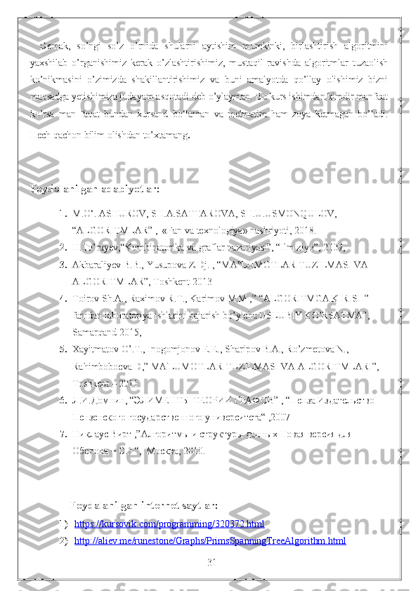 Demak,   so’ngi   so’z   o’rnida   shularni   aytishim   mumkinki,   birlashtirish   algoritmini
yaxshilab   o’rganishimiz   kerak   o’zlashtirishimiz,   mustaqil   ravishda   algoritmlar   tuzaolish
ko’nikmasini   o’zimizda   shakillantirishimiz   va   buni   amalyotda   qo’llay   olishimiz   bizni
maqsadga yetishimiza judayam asqotadi deb o’ylayman. Bu kurs ishimdan kimdir manfaat
ko’rsa   man   faqat   bundan   xursand   bo‘laman   va   mehnatim   ham   zoya   ketmagan   bo’ladi.
Hech qachon bilim olishdan to’xtamang .
Foydalanilgan adabiyotlar:
1. M.O‘. ASHUROV, SH.A.SATTAROVA, SH.U.USMONQULOV,  
“ALGORITMLAR” ,  «Fan va texnologiya» nashriyoti, 2018.
2. H.To’rayev,“Kombinatorika va graflar nazariyasi”, “Ilm ziyo”, 2009 ,
3. Akbaraliyev B.B., Yusupova Z.Dj.  ,  “MA LUMOTLAR TUZILMASI VA ‟
ALGORITMLAR”, Toshkent 2013
4. Toirov Sh.A., Raximov R.T., Karimov M.M ,” “ALGORITMGA KIRISH” 
fanidan laboratoriya ishlarini bajarish bo’yicha USLUBIY KO’RSATMA”, 
Samarqand 2015,
5. Xayitmatov O’.T., Inogomjonov E.E., Sharipov B.A., Ro’zmetova N., 
Rahimboboeva D,” MA'LUMOTLAR TUZILMASI VA ALGORITMLARI”, 
Toshkent – 2011
6. Л.И.Домнин, “ЭЛИМЕНТЫ ТЕОРИИ ГРАФОВ” ,  “ Пенза Издательство 
Пензенского государственного университета“ ,2007
7. Никлаус Вирт ,”Алгоритмы и структуры данных Новая версия для 
Оберона + CD “,  Москва, 2010.
Foydalanilgan internet saytlar:
1) https://kursovik.com/programming/320372.html   
2) http://aliev.me/runestone/Graphs/PrimsSpanningTreeAlgorithm.html   
                                                                 31 