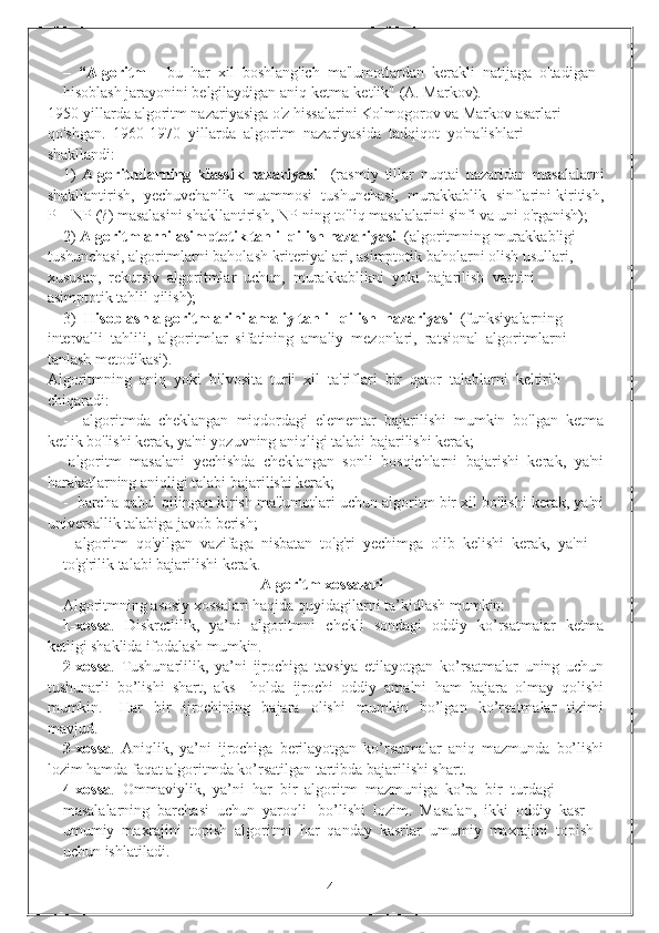 –  “Algoritm   -  bu  har  xil  boshlang'ich  ma'lumotlardan  kerakli  natijaga  o'tadigan 
hisoblash jarayonini belgilaydigan aniq ketma-ketlik" (A. Markov).
1950-yillarda algoritm nazariyasiga o'z hissalarini Kolmogorov va Markov asarlari 
qo'shgan.  1960-1970  yillarda  algoritm  nazariyasida  tadqiqot  yo'nalishlari 
shakllandi:
1)   Algoritmlarning   klassik   nazariyasi     (rasmiy   tillar   nuqtai   nazaridan   masalalarni
shakllantirish,  yechuvchanlik  muammosi  tushunchasi,  murakkablik  sinflarini kiritish,
P = NP (?) masalasini shakllantirish, NP-ning to'liq masalalarini sinfi va uni o'rganish);
2)  Algoritmlarni asimptotik tahlil qilish nazariyasi   (algoritmning murakkabligi 
tushunchasi, algoritmlarni baholash kriteriyal ari, asimptotik baholarni olish usullari, 
xususan,  rekursiv  algoritmlar  uchun,  murakkablikni  yoki  bajarilish  vaqtini 
asimptotik tahlil qilish);
3)   Hisoblash algoritmlarini amaliy tahlil  qilish  nazariyasi   (funksiyalarning 
intervalli  tahlili,  algoritmlar  sifatining  amaliy  mezonlari,  ratsional  algoritmlarni 
tanlash metodikasi).
Algoritmning  aniq  yoki  bilvosita  turli  xil  ta'riflari  bir  qator  talablarni  keltirib 
chiqaradi:
-     algoritmda   cheklangan   miqdordagi   elementar   bajarilishi   mumkin   bo'lgan   ketma
ketlik bo'lishi kerak, ya'ni yozuvning aniqligi talabi bajarilishi kerak; 
-     algoritm   masalani   yechishda   cheklangan   sonli   bosqichlarni   bajarishi   kerak,   ya'ni
harakatlarning aniqligi talabi bajarilishi kerak;
-  barcha qabul qilingan kirish ma'lumotlari uchun algoritm bir xil bo'lishi kerak, ya'ni
universallik talabiga javob berish;
-  algoritm  qo'yilgan  vazifaga  nisbatan  to'g'ri  yechimga  olib  kelishi  kerak,  ya'ni 
to'g'rilik talabi bajarilishi kerak.
                                                   Algoritm xossalari
Algoritmning asosiy xossalari haqida quyidagilarni ta’kidlash mumkin:
1-xossa .   Diskretlilik,   ya’ni   algoritmni   chekli   sondagi   oddiy   ko’rsatmalar   ketma
ketligi shaklida ifodalash mumkin.
2-xossa .   Tushunarlilik,   ya’ni   ijrochiga   tavsiya   etilayotgan   ko’rsatmalar   uning   uchun
tushunarli   bo’lishi   shart,   aks     holda   ijrochi   oddiy   amalni   ham   bajara   olmay   qolishi
mumkin.       Har     bir     ijrochining     bajara     olishi     mumkin     bo’lgan     ko’rsatmalar     tizimi
mavjud.
3-xossa .   Aniqlik,   ya’ni   ijrochiga   berilayotgan   ko’rsatmalar   aniq   mazmunda   bo’lishi
lozim hamda faqat algoritmda ko’rsatilgan tartibda bajarilishi shart.
4-xossa .  Ommaviylik,  ya’ni  har  bir  algoritm  mazmuniga  ko’ra  bir  turdagi 
masalalarning  barchasi  uchun  yaroqli   bo’lishi  lozim.  Masalan,  ikki  oddiy  kasr 
umumiy  maxrajini  topish  algoritmi  har  qanday  kasrlar  umumiy  maxrajini  topish 
uchun ishlatiladi.
                                                                 4 