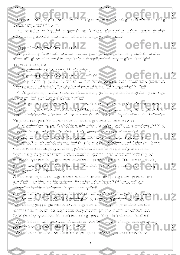 5-xossa .   Natijaviylik,   ya’ni   har   bir   algoritm   chekli   sondagi   qadamlardan   so’ng
albatta natija berishi lozim.
Bu   xossalar    mohiyatini     o’rganish     va    konkret    algoritmlar    uchun     qarab     chiqish
talabalarning xossalar mazmunini bilib olishlariga yordam beradi.
                                   
 Algoritmning tasvirlash usullari
Algoritmning  tasvirlash  usullari  haqida  gapirganda  algoritmning  berilish  usullari 
xilma-xilligi  va  ular  orasida  eng  ko’p  uchraydiganlari  quyidagilar  ekanligini 
ko’rsatib o’tish joiz:
1. Algoritmning so’zlar orqali ifodalanishi.
2. Algoritmning formulalar yordamida berilishi. 
3.   Algoritmning   jadval   ko’rinishida   berilishi,   masalan,   turli   matematik   jadvallar,
loteriya yutuqlari jadvali, funksiyalar qiymatlari jadvallari bunga misol bo’ladi. 
4.   Algoritmning   dastur   shaklida   ifodalanishi,   ya’ni   algoritm   kompyuter   ijrochisiga
tushunarli bo’lgan dastur shaklida beriladi.
5.     Algoritmning     algoritmik     tilda     tasvirlanishi,     ya’ni     algoritm     bir     xil     va   aniq
ifodalash,   bajarish   uchun   qo’llanadigan   belgilash   va   qoidalar   m   ajmui   algoritmik   til
orqali  ifodalashdir. Ulardan  o’quv  o’rganish  tili  sifatida  foydalanilmoqda. Bo’lardan
Ye-praktikum yoki Ye-tili algoritm ijrochisi algoritmik tili ham mavjud.
6. Algoritmlarning grafik shaklda tasvirlanishi. Masalan, grafiklar, sxemalar ya’ni blok
-  sxema  bunga  misol  bo’la  oladi.  Blok  sxemaning  asosiy  elementlari 
quyidagilar:  oval  (ellips  shakli)-algoritm  boshlanishi  va  tugallanishi,  to’g’ri 
burchakli   to’rtburchak-qiymat   berish   yoki   tegishli   ko’rsatmalarni   bajarish.   Romb     -
shart tekshirishni belgilaydi. Uning yo’naltiruvchilari tarmoqlar bo’yicha biri ha 
ikkinchisi yo’q yo’nalishlarni beradi, parallelogramm-  ma’lumotlarni kiritish yoki 
chiqarish,  yordamchi  algoritmga  murojaat  -  parallelogramm  ikki  tomoni  chiziq, 
yo’naltiruvchi  chiziq  -  blok-sxemadagi  harakat  boshqaruvi,  nuqta-to’g’ri  chiziq 
(ikkita parallel) - qiymat berish.
Algoritmda  bajarilishi  tugallangan  amallar  ketma-ketligi  algoritm  qadami  deb 
yuritiladi. Har bir alhoxida qadamni ijro etish uchun bajarilishi kerak bo’lgan 
amallar haqidagi ko’rsatma buyruq deb aytiladi.
Algoritmlarni ko’rgazmaliroq qilib tasvirlash uchun blok-sxema, ya’ni geometrik 
usul  ko’proq  qo’llaniladi.  Algoritmning  blok-sxemasi  algoritmning  asosiy 
tuzilishining yaqqol geometrik tasviri: algoritm bloklari, ya’ni geometrik shakllar 
ko’rinishida, bloklar orasidagi aloqa esa yunaltirilgan chiziqlar bilan ko’rsatiladi. 
Chiziqlarning  yunalishi  bir  blokdan  so’ng  qaysi  blok   bajarilishini   bildiradi. 
   Algoritmlarni  ushbu  usulda  ifodalashda  vazifasi,  tutgan  o’rniga  qarab  quyidagi 
geometrik shakl(blok) lardan foydalaniladi.
   Algoritmlar  berilishi  va  ifodalanishiga  qarab:   chiziqli,  tarmoqlanuvchi  va 
                                                                 5 