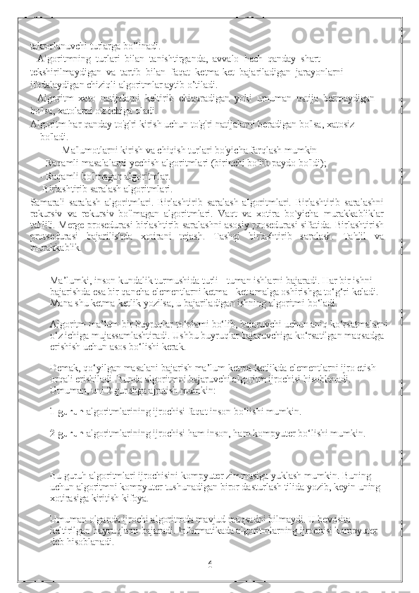 takrorlanuvchi turlarga bo’linadi. 
   Algoritmning  turlari  bilan  tanishtirganda,  avvalo  hech  qanday  shart 
tekshirilmaydigan  va  tartib  bilan  faqat  ketma-ket  bajariladigan  jarayonlarni 
ifodalaydigan chiziqli algoritmlar aytib o’tiladi. 
   Algoritm  xato  natijalarni  keltirib  chiqaradigan  yoki  umuman  natija  bermaydigan 
bo'lsa, xatolarni o'z ichiga oladi.
Algoritm har qanday to'g'ri kirish uchun to'g'ri natijalarni beradigan bo'lsa, xatosiz 
bo'ladi.
         Ma'lumotlarni kirish va chiqish turlari bo'yicha farqlash mumkin
- Raqamli masalalarni yechish algoritmlari (birinchi bo'lib paydo bo'ldi);
- Raqamli bo'lmagan algoritmlar.
  Birlashtirib saralash algoritmlari.
Samarali   saralash   algoritmlari.   Birlashtirib   saralash   algoritmlari.   Birlashtirib   saralashni
rekursiv   va   rekursiv   bo'lmagan   algoritmlari.   Vaqt   va   xotira   bo`yicha   murakkabliklar
tahlili. Merge prosedurasi birlashtirib saralashni asosiy prosedurasi sifatida. Birlashtirish
protsedurasi   bajarilishda   xotirani   tejash.   Tashqi   birlashtirib   saralash.   Tahlil   va
murakkablik.
Ma’lumki, inson kundalik turmushida turli - tuman ishlarni bajaradi.  Har bir ishni 
bajarishda esa bir qancha elementlarni ketma - ket amalga oshirishga to‘g‘ri keladi. 
Mana shu ketma-ketlik yozilsa, u bajariladigan ishning algoritmi bo‘ladi.
Algoritm ma’lum bir buyruqlar to‘plami bo‘lib, bajaruvchi uchun aniq ko‘rsatmalarni
o‘z ichiga mujassamlashtiradi. Ushbu buyruqlar bajaruvchiga ko‘rsatilgan maqsadga 
erishish uchun asos bo‘lishi kerak. 
Demak, qo‘yilgan masalani bajarish ma’lum ketma-ketlikda elementlarni ijro etish 
orqali erishiladi. Bunda algoritmni bajaruvchi algoritm ijrochisi hisoblanadi. 
Umuman, uni 2 guruhga ajratish mumkin:
1-guruh  algoritmlarining ijrochisi faqat inson bo‘lishi mumkin. 
2-guruh  algoritmlarining ijrochisi ham inson, ham kompyuter bo‘lishi mumkin. 
Bu guruh algoritmlari ijrochisini kompyuter zimmasiga yuklash mumkin. Buning 
uchun algoritmni kompyuter tushunadigan biror dasturlash tilida yozib, keyin uning 
xotirasiga kiritish kifoya. 
Umuman olganda ijrochi algoritmda mavjud maqsadni bilmaydi. U bevosita 
keltirilgan buyruqlarni bajaradi. Informatikada algoritmlarning ijrochisi kompyuter 
deb hisoblanadi.
                                                                 6 