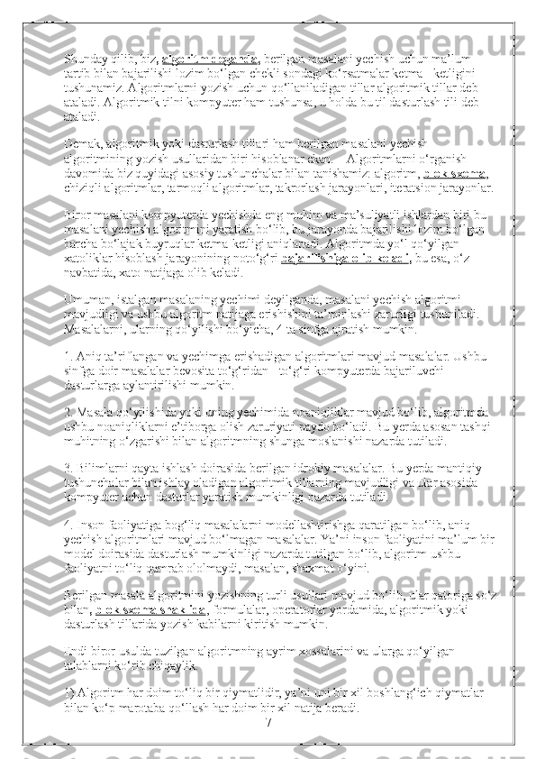 Shunday qilib, biz ,  algoritm deganda ,  berilgan masalani yechish uchun ma’lum 
tartib bilan bajarilishi lozim bo‘lgan chekli sondagi ko‘rsatmalar ketma - ketligini 
tushunamiz. Algoritmlarni yozish uchun qo‘llaniladigan tillar algoritmik tillar deb 
ataladi. Algoritmik tilni kompyuter ham tushunsa, u holda bu til dasturlash tili   deb 
ataladi. 
Demak, algoritmik yoki dasturlash tillari ham berilgan masalani yechish 
algoritmining yozish usullaridan biri hisoblanar ekan.    Algoritmlarni o‘rganish 
davomida biz quyidagi asosiy tushunchalar bilan tanishamiz: algoritm,  blok-sxema , 
chiziqli algoritmlar, tarmoqli algoritmlar, takrorlash jarayonlari, iteratsion jarayonlar. 
Biror masalani kompyuterda yechishda eng muhim va ma’suliyatli ishlardan biri bu 
masalani yechish algoritmini yaratish bo‘lib, bu jarayonda bajarilishi lozim bo‘lgan 
barcha bo‘lajak buyruqlar ketma-ketligi aniqlanadi. Algoritmda yo‘l qo‘yilgan 
xatoliklar hisoblash jarayonining noto‘g‘ri  bajarilishiga olib keladi ,  bu esa, o‘z 
navbatida, xato natijaga olib keladi. 
Umuman, istalgan masalaning yechimi deyilganda, masalani yechish algoritmi 
mavjudligi va ushbu algoritm natijaga erishishini ta’minlashi zarurligi tushuniladi. 
Masalalarni, ularning qo‘yilishi bo‘yicha, 4 ta sinfga ajratish mumkin.
1. Aniq ta’riflangan va yechimga erishadigan algoritmlari mavjud masalalar. Ushbu 
sinfga doir masalalar bevosita to‘g‘ridan - to‘g‘ri kompyuterda bajariluvchi 
dasturlarga aylantirilishi mumkin. 
2. Masala qo‘yilishida yoki uning yechimida noaniqliklar mavjud bo‘lib, algoritmda 
ushbu noaniqliklarni e’tiborga olish zaruriyati paydo bo‘ladi. Bu yerda asosan tashqi 
muhitning o‘zgarishi bilan algoritmning shunga moslanishi nazarda tutiladi. 
3. Bilimlarni qayta ishlash doirasida berilgan idrokiy masalalar. Bu yerda mantiqiy 
tushunchalar bilan ishlay oladigan algoritmik tillarning mavjudligi va ular asosida 
kompyuter uchun dasturlar yaratish mumkinligi nazarda tutiladi. 
4. Inson faoliyatiga bog‘liq masalalarni modellashtirishga qaratilgan bo‘lib, aniq 
yechish algoritmlari mavjud bo‘lmagan masalalar. Ya’ni inson faoliyatini ma’lum bir 
model doirasida dasturlash mumkinligi nazarda tutilgan bo‘lib, algoritm ushbu 
faoliyatni to‘liq qamrab ololmaydi, masalan, shaxmat o‘yini.
Berilgan masala algoritmini yozishning turli usullari mavjud bo‘lib, ular qatoriga so‘z
bilan ,  blok-sxema shaklida , formulalar, operatorlar yordamida, algoritmik yoki 
dasturlash tillarida yozish kabilarni kiritish mumkin. 
Endi biror usulda tuzilgan algoritmning ayrim xossalarini va ularga qo‘yilgan 
talablarni ko‘rib chiqaylik.
1) Algoritm har doim to‘liq bir qiymatlidir, ya’ni uni bir xil boshlang‘ich qiymatlar 
bilan ko‘p marotaba qo‘llash har doim bir xil natija beradi. 
                                                                 7 