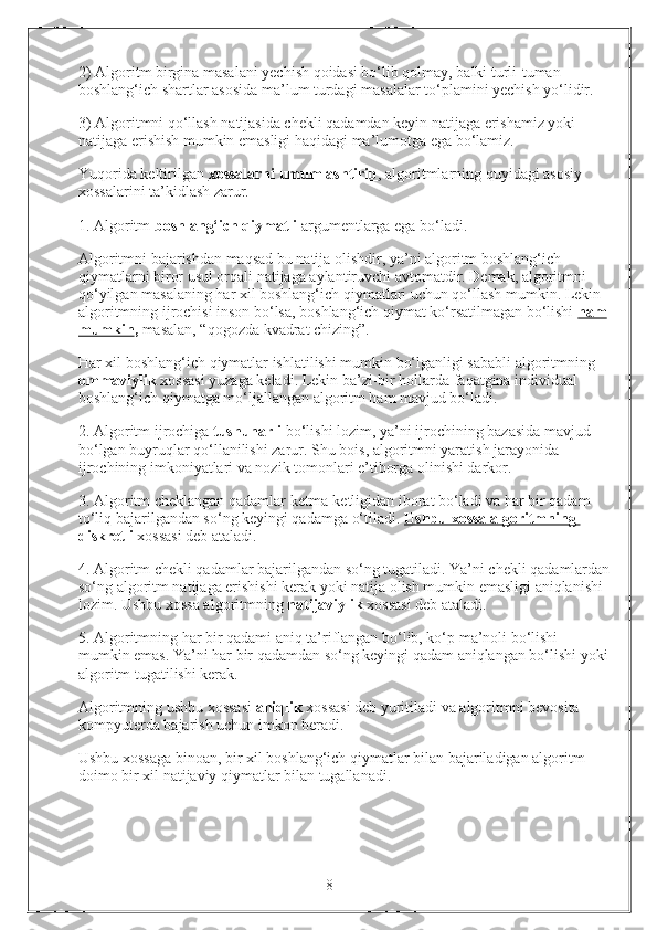 2) Algoritm birgina masalani yechish qoidasi bo‘lib qolmay, balki turli-tuman 
boshlang‘ich shartlar asosida ma’lum turdagi masalalar to‘plamini yechish yo‘lidir.
3) Algoritmni qo‘llash natijasida chekli qadamdan keyin natijaga erishamiz yoki 
natijaga erishish mumkin emasligi haqidagi ma’lumotga ega bo‘lamiz. 
Yuqorida keltirilgan  xossalarni umumlashtirib , algoritmlarning quyidagi asosiy 
xossalarini ta’kidlash zarur. 
1. Algoritm  boshlang‘ich qiymatli  argumentlarga ega bo‘ladi. 
Algoritmni bajarishdan maqsad bu natija olishdir, ya’ni algoritm boshlang‘ich 
qiymatlarni biror usul orqali natijaga aylantiruvchi avtomatdir. Demak, algoritmni 
qo‘yilgan masalaning har xil boshlang‘ich qiymatlari uchun qo‘llash mumkin. Lekin 
algoritmning ijrochisi inson bo‘lsa, boshlang‘ich qiymat ko‘rsatilmagan bo‘lishi  ham
mumkin ,  masalan, “qogozda kvadrat chizing”.
Har xil boshlang‘ich qiymatlar ishlatilishi mumkin bo‘lganligi sababli algoritmning 
ommaviylik  xossasi yuzaga keladi. Lekin ba’zi-bir hollarda faqatgina individual 
boshlang‘ich qiymatga mo‘ljallangan algoritm ham mavjud bo‘ladi. 
2. Algoritm ijrochiga  tushunarli  bo‘lishi lozim, ya’ni ijrochining bazasida mavjud 
bo‘lgan buyruqlar qo‘llanilishi zarur. Shu bois, algoritmni yaratish jarayonida 
ijrochining imkoniyatlari va nozik tomonlari e’tiborga olinishi darkor.
3. Algoritm cheklangan qadamlar ketma-ketligidan iborat bo‘ladi va har bir qadam 
to‘liq bajarilgandan so‘ng keyingi qadamga o‘tiladi.  Ushbu xossa algoritmning 
diskretli   xossasi deb ataladi. 
4. Algoritm chekli qadamlar bajarilgandan so‘ng tugatiladi. Ya’ni chekli qadamlardan
so‘ng algoritm natijaga erishishi kerak yoki natija olish mumkin emasligi aniqlanishi 
lozim. Ushbu xossa algoritmning  natijaviylik  xossasi deb ataladi.
5. Algoritmning har bir qadami aniq ta’riflangan bo‘lib, ko‘p ma’noli bo‘lishi 
mumkin emas. Ya’ni har bir qadamdan so‘ng keyingi qadam aniqlangan bo‘lishi yoki
algoritm tugatilishi kerak. 
Algoritmning ushbu xossasi  aniqlik  xossasi deb yuritiladi va algoritmni bevosita 
kompyuterda bajarish uchun imkon beradi. 
Ushbu xossaga binoan, bir xil boshlang‘ich qiymatlar bilan bajariladigan algoritm 
doimo bir xil natijaviy qiymatlar bilan tugallanadi. 
                                                                 8 