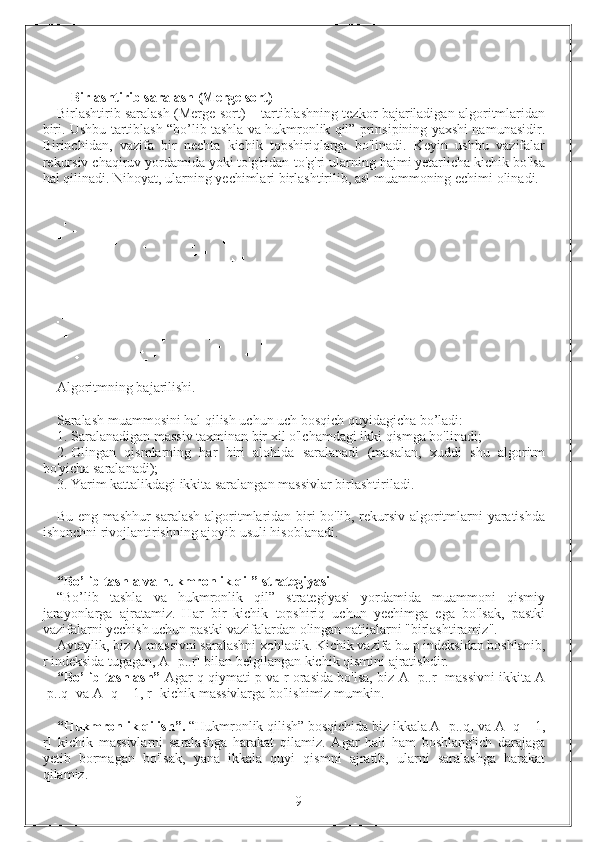 Birlashtirib saralash (Merge sort)  
Birlashtirib saralash (Merge sort) – tartiblashning tezkor bajariladigan algoritmlaridan
biri. Ushbu tartiblash “bo’lib tashla va hukmronlik qil” prinsipining yaxshi namunasidir.
Birinchidan,   vazifa   bir   nechta   kichik   topshiriqlarga   bo'linadi.   Keyin   ushbu   vazifalar
rekursiv chaqiruv yordamida yoki to'g'ridan-to'g'ri ularning hajmi yetarlicha kichik bo'lsa
hal qilinadi. Nihoyat, ularning  y echimlari birlashtirilib, asl muammoning echimi olinadi.
Algoritmning bajarilishi.
Saralash muammosini hal qilish uchun uch bosqich quyidagicha bo’ladi:
1. Saralanadigan massiv taxminan bir xil o'lchamdagi ikki qismga bo'linadi;
2. Olingan   qismlarning   har   biri   alohida   saralanadi   (masalan,   xuddi   shu   algoritm
bo'yicha saralanadi);
3. Yarim kattalikdagi ikkita saralangan massivlar birlashtiriladi.
Bu eng mashhur saralash algoritmlaridan biri bo'lib, rekursiv algoritmlarni yaratishda
ishonchni rivojlantirishning ajoyib usuli hisoblanadi.
“Bo’lib tashla va hukmronlik qil” strategiyasi
“Bo’lib   tashla   va   hukmronlik   qil”   strategiyasi   yordamida   muammoni   qismiy
jarayonlarga   ajratamiz.   Har   bir   kichik   topshiriq   uchun   yechimga   ega   bo'lsak,   pastki
vazifalarni yechish uchun pastki vazifalardan olingan natijalarni "birlashtiramiz".
Aytaylik, biz A massivni saralashni xohladik. Kichik vazifa bu p indeksidan boshlanib,
r indeksida tugagan, A [p..r] bilan belgilangan kichik qismini ajratishdir.
“Bo’lib tashlash”   Agar q qiymati p va r orasida bo'lsa, biz A [p..r] massivni ikkita A
[p..q] va A [q + 1, r] kichik massivlarga bo'lishimiz mumkin.
“Hukmronlik qilish”.  “Hukmronlik qilish” bosqichida biz ikkala A [p..q] va A [q + 1,
r]   kichik   massivlarni   saralashga   harakat   qilamiz.   Agar   hali   ham   boshlang'ich   darajaga
yetib   bormagan   bo'lsak,   yana   ikkala   quyi   qismni   ajratib,   ularni   saralashga   harakat
qilamiz.
                                                                 9 