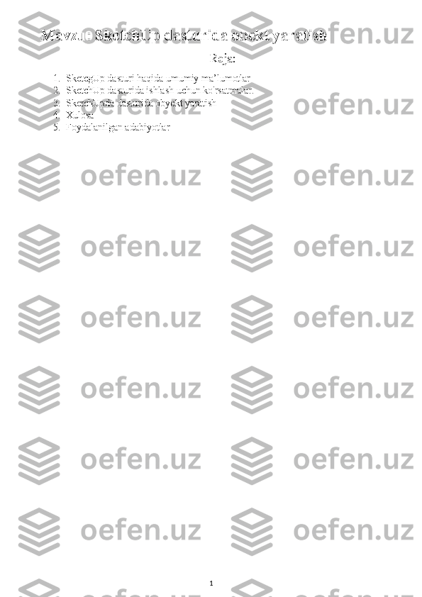 Mavzu :  SketchUp dasturida obekt yaratish
                                                                     Reja:
1. SketcgUp dasturi haqida umumiy ma’lumotlar
2. SketchUp dasturida ishlash uchun ko'rsatmalar.
3. SketchUpda dasturida obyekt yaratish
4. Xulosa
5. Foydalanilgan adabiyotlar
      
1 