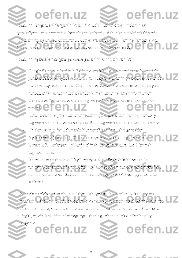 Dasturni ishga tushirishganimizda.    Biz darhol uch o'lchovli makon hissi 
yaratadigan uchta perpendikulyar o'qlarni ko'ramiz. Asboblar qutisini tekshiramiz. 
Unda chiziq, aylana va ko'pburchak kabi vositalar mavjud. Ularning har biri sizga 
kerakli shakllarni yaratish uchun turli xil variantlarni taqdim etadi.
Dasturning asosiy navigatsiya xususiyatlarini ko'rib chiqamiz:
 Google SketchUp haqida bilishingiz kerak bo'lgan birinchi narsa bu modelni 
yaratishda bizga foydali bo'lgan 10 ta oddiy vositalarning mavjudligi. Birinchi 
guruhga quyidagilar kiradi: Orbit, Pan va Zoom. Siz ularni chizilgan bo'ylab 
harakatlanish va turli burchaklardan ko'rish uchun ishlatishimiz mumkin. 
Ushbu tavsifda ushbu vositalarning maqsadi haqida qisqacha tushuntirish 
topamiz.
 Butun ekranni siljitish uchun bir vaqtning o'zida sichqonchaning markaziy 
tugmachasini bosib va klaviaturada Shift tugmachasini bosib ushlab turamiz.
 Ob'ektni yo'q qilish uchun asboblar panelidagi Tanlash tugmasidan 
foydalanamiz (o'q bilan). Ob'ekt tanlanganida, u ko'k rang bilan ajratib 
ko'rsatiladi. Tanlangan ob'ektni o'chirish uchun klaviaturadagi O'chirish 
tugmasini bosamiz.
 Ishimizni saqlash uchun "Fayl" menyusidagi "Saqlash kabi" variantini 
tanlaymiz (chap chap burchakda). Fayl saqlanadigan papkani tanlaymiz. Fayl 
nomini kiritamiz va "Saqlash" ni bosamiz. Faylimiz.SKP kengaytmasi bilan 
saqlanadi.
·  Bir qator chizish.    SketchUp-ni ishga tushirganda chiziq rejimi sukut bo'yicha 
o'rnatiladi. Ushbu rejim aniq chiziqlar chizishga imkon beradi. Sinab ko'ring va nima 
bo'lishini ko'ramiz, shunchaki chiziqlar chizilishi bilan tanishish uchun. Shuni esda 
tutingki, chiziq faqat bitta o'lchovga ega, shuning uchun uni eksa bilan bog'lay 
olmaymiz.
2 