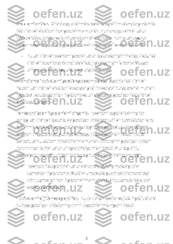 Shakllarni chizish.    Chiziqlarga qo'shimcha ravishda tegishli moslamalar yordamida 
ikki o'lchovli shakllarni ham yaratishimiz mumkin. Buni amalga oshirish uchun 
to'rtburchaklar, doiralar va ko'pburchaklarni chizib olamiz. Buning uchun zarur 
bo'lgan narsa menyuda uning belgisini bosish orqali tegishli vositani tanlashdir.
 Bu uch o'lchovli tasvirlarni yaratish uchun dastur ekanligini hisobga olsak, ikki
o'lchovli raqamlar gorizontal tekislikda joylashganligini ko'ramiz. Va agar 
uning tagida sirt bo'lsa, unda rasm unga biriktiriladi.
·  Uch o'lchovli ob'ektlarni yaratishga davom etamiz.    Agar biz ikki o'lchovli 
figurani uch o'lchovli shakldan "siqsangiz" yoki "bossangiz" bunga erishish mumkin. 
Extrude / Extrude asbobidan foydalamiz va uni allaqachon yaratilgan ikki o'lchovli 
shakllarga qo'llaymiz. 
Pan va orbitadan foydalanishni o'rgamiz.    Tasvirlarni qayta ishlashning har 
qanday uch o'lchovli dasturida siz yaratilgan ob'ektlarni turli xil burchaklardan ko'ra 
ko'rishimiz kerak va SketchUpda ham bunday imkoniyat mavjud. Panning rejimi 
chizmani o'ngga, chapga, yuqoriga va pastga o'tkazishga imkon beradi. Bundan 
tashqari, ushbu usullarni birlashtirishimiz mumkin. Orbit rejimi yaratilgan ob'ektni 
har tomondan ko'rish uchun uni aylantirishga imkon beradi. Shunday qilib, 
proektsiyani o'zgartirib, ob'ektni har qanday burchakdan ko'rishimiz mumkin.
 Tasvir atrofida aylantirish uchun sichqonchangizning markaziy o'tish 
tugmasidan foydalanamiz. Xuddi shu maqsadda yuqori asboblar panelidagi 
Orbit tugmasidan ham foydalanishimiz mumkin (ushbu tugmada ikkita qizil 
strelkalar ko'rsatilgan).
·  Ob'ektlarni siljitish va aylantirish.    Bu o'z-o'zidan ravshan va juda foydali, chunki
bu bizga yaratilgan ob'ektlarning o'rnini o'zgartirish imkoniyatini beradi. 
3 