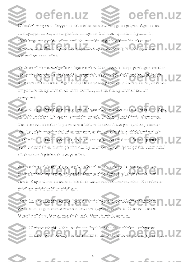 Ob'ektni ranglash.    Tayyor ob'ekt odatda ko'k-kul rangga bo'yalgan. Agar ob'ekt 
qurilayotgan bo'lsa, uni ranglantira olmaymiz. Colorize rejimidan foydalanib, 
ob'ektlarga rang yoki tuzilma berilishi mumkin. Agar biz biron bir teksturani 
tanlasak, unda SketchUp o'zi uni sirtga tekislaydi, bu nizning ishimizni yanada 
qiziqarli va oson  qiladi.
Kattalashtirish xususiyatidan foydalanish.    Ushbu vosita bizga yaratilgan shakllar 
tasvirining hajmini oshirish yoki kamaytirish, shuningdek shakllarni batafsil ko'rib 
chiqishga imkon beradi. Agar sichqonchangizda aylantirish g'ildiragi bo'lsa, unda uni 
bir yo'nalishda aylantirish ko'lamni oshiradi, boshqasida aylantirish esa uni 
pasaytiradi.
SketchUp-ga o'rnatilgan modellarni o'rgaanish.    Bunday modellar juda ko'p. Agar
biz ushbu to'plamda bizga mos modelni topsak, unda uni yaratishimiz  shart emas. 
Uch o'lchovli ob'ektlar to'plamida arxitektura, landshaft dizayni, qurilish, odamlar 
qiyofasi, o'yin maydonchalari va transport vositalari sohasidagi ob'ektlarni tanlash 
taklif etiladi. Ushbu tayyor tarkibiy qismlarning kutubxonasidan ulardan qaysi biri 
bizni qiziqtirishi va bizning ishimizda foydalanish mumkinligi to'g'risida qaror qabul 
qilish uchun foydalanish tavsiya etiladi.
Boshqarish chiziqlarini qanday ishlatishni ko’rib chiqaylik    SketchUp bizga 
chizmalarimizning istalgan joyiga boshqaruv chiziqlarini joylashtirish imkonini 
beradi. Keyin ularni ob'ektlarni tekislash uchun ishlatishimiz mumkin. Ko'rsatmalar 
chizilgan chiziqlar bilan chizilgan.
· Standart vositalardan qanday foydalanishni o'rgansak, murakkabroq SketchUp 
vositalarini o'rganishimiz mumkin. Bularga quyidagilar kiradi: O'lchov o'lchovi, 
Muvofiq o'lchov, Menga ergashish, Ark, Matn, burchak va rulet.
 O'lchash asbobi: Ushbu vositadan foydalanish uchun ob'ektni tanlang va 
ob'ektning har qanday o'lchamini berish uchun burchak va yuzada joylashgan 
4 